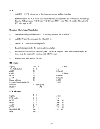 188
PCR
1) Add 100 l PCR mixture on to the tissue section and seal the chamber.
2) Put the slide on the PCR block (add oil on the block surface to let the heat conduct efficiently).
Run the PCR program: 95 C-5 min; 94 C-1.0 min, 55 C-1 min, 72C-1.5 min for 30 cycles; 72
C-5 min; hold at 4 C.
Detection (Boehringer Mannheim)
5) Wash in washing buffer then add 1% blocking solution for 30 min at 37 C.
2) Add 1:500 anti-Dig conjugate for 1 hr at 37 C.
3) Wash 2 X 15 min with washing buffer.
4) Equilibrate sections for 2-5 min in detection buffer.
5) Incubate sections in color substrate (200 l NBT/BCIP (9) + 10 ml detection buffer) for 30
min. Stop the reaction by washing with DEPC water.
5. Counterstain with nuclear fast red.
RT Mixture
MgClB
2B 100 l 5 mM
10x PCR buffer 5 l 1 x
dGTP 2.5 l 0.5 mM
dATP 2.5 l 0.5 mM
dCTP 2.5 l 0.5 mM
dTTP 2.5 l 0.5 mM
Rnase inhibitor 2.5 l 2.5 U
Reverse Transcriptase2.0 l
Primer 4 1 l (50 pM)
DDHB
2B0 19.5 l
5.0 U
PCR Mixture
MgClB
2B
4 l 2 mM
PCR buffer 8 l 1 x
dCTP 2 l 200 M
dGTP 2 l 200 M
dATP 2 l 200 M
dTTP 1.9 l 190 M
Dig-11-dUTP 1.0 l 10 M
BSA 1.0 l
 