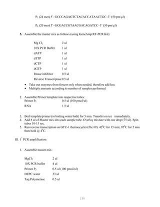190
P3 (24 mer) 5’–GCCCAGAGTCTACACCATAACTGC–3’ (50 pm/µl)
P4 (20 mer) 5’–GCGACCGTAACGACAGATCC–3’ (50 pm/µl)
5. Assemble the master mix as follows (using GeneAmp RT-PCR Kit):
Mg Cl2 2 ul
10X PCR Buffer 1 ul
dATP 1 ul
dTTP 1 ul
dCTP 1 ul
dGTP 1 ul
Rnase inhibitor 0.5 ul
Reverse Transcriptase0.5 ul
• Take out enzymes from freezer only when needed, therefore add last.
• Multiply amounts according to number of samples performed
2. Assemble Primer/template into respective tubes:
Primer P1 0.5 ul (100 pmol/ul)
RNA 1.5 ul
3. Boil template/primer (in boiling water bath) for 5 min. Transfer on ice immediately.
4. Add 8 ul of Master mix into each sample tube. Overlay mixture with one drop (75 ul). Spin
tubes 10-15 sec.
5. Run reverse transcription on GTC-1 thermocycler (file #9): 420
C for 15 min; 950
C for 5 min
then hold @ 40
C.
III. 1
st
PCR amplification
1. Assemble master mix:
MgCl2 2 ul
10X PCR buffer 4 ul
Primer P2 0.5 ul (100 pmol/ul)
DEPC water 33 ul
Taq Polymerase 0.5 ul
 