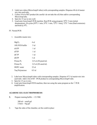 191
2. Label new tubes (MicroAmp® tubes) with corresponding samples. Dispense 40 ul of master
mix into each tube.
3. Collect 10 ul of RT product (be careful- do not take the oil) then add to corresponding
MicroAmp tube.
4. Spin for 15 sec to mix well.
5. Load unto GeneAmp® PCR machine. Run PCR using program: 950
C 5 min (initial
denaturation); 30 cycles [950
C 1 min, 550
C 1 min, 720
C 1 min]; 720
C 7 min (final extension)
and hold @ 40
C.
IV. Nested PCR
1. Assemble master mix:
MgCl2 4 ul
10X PCR buffer 5 ul
dATP 1 ul
dTTP 1 ul
dCTP 1 ul
dGTP 1 ul
Primer P3 0.5 ul (50 pmol/ul)
Primer P4 0.5 ul (50 umol/ul)
DEPC water 33 ul
Taq Polymerase 0.5 ul
2. Label new MicroAmp® tubes with corresponding samples. Dispense 47.5 ul master mix into
each tube. Add 2.5ul of RT –PCR product to corresponding MicroAmp® tube.
3. Spin for 15 sec to mix.
4. Load unto GeneAmp® PCR machine, then run using the same program as the 1
st
PCR
amplification.
AGAROSE GEL ELECTROPHORESIS
5. Prepare running buffer – 1 X TBE
300 ml – small gel
2 liters – big gel
2. Tape the sides of the chamber, set the comb in place
 