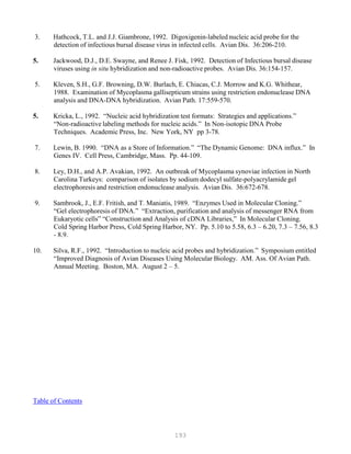 193
3. Hathcock, T.L. and J.J. Giambrone, 1992. Digoxigenin-labeled nucleic acid probe for the
detection of infectious bursal disease virus in infected cells. Avian Dis. 36:206-210.
5. Jackwood, D.J., D.E. Swayne, and Renee J. Fisk, 1992. Detection of Infectious bursal disease
viruses using in situ hybridization and non-radioactive probes. Avian Dis. 36:154-157.
5. Kleven, S.H., G.F. Browning, D.W. Burlach, E. Chiacas, C.J. Morrow and K.G. Whithear,
1988. Examination of Mycoplasma gallisepticum strains using restriction endonuclease DNA
analysis and DNA-DNA hybridization. Avian Path. 17:559-570.
5. Kricka, L., 1992. “Nucleic acid hybridization test formats: Strategies and applications.”
“Non-radioactive labeling methods for nucleic acids.” In Non-isotopic DNA Probe
Techniques. Academic Press, Inc. New York, NY pp 3-78.
7. Lewin, B. 1990. “DNA as a Store of Information.” “The Dynamic Genome: DNA influx.” In
Genes IV. Cell Press, Cambridge, Mass. Pp. 44-109.
8. Ley, D.H., and A.P. Avakian, 1992. An outbreak of Mycoplasma synoviae infection in North
Carolina Turkeys: comparison of isolates by sodium dodecyl sulfate-polyacrylamide gel
electrophoresis and restriction endonuclease analysis. Avian Dis. 36:672-678.
9. Sambrook, J., E.F. Fritish, and T. Maniatis, 1989. “Enzymes Used in Molecular Cloning.”
“Gel electrophoresis of DNA.” “Extraction, purification and analysis of messenger RNA from
Eukaryotic cells” “Construction and Analysis of cDNA Libraries,” In Molecular Cloning.
Cold Spring Harbor Press, Cold Spring Harbor, NY. Pp. 5.10 to 5.58, 6.3 – 6.20, 7.3 – 7.56, 8.3
- 8.9.
10. Silva, R.F., 1992. “Introduction to nucleic acid probes and hybridization.” Symposium entitled
“Improved Diagnosis of Avian Diseases Using Molecular Biology. AM. Ass. Of Avian Path.
Annual Meeting. Boston, MA. August 2 – 5.
Table of Contents
 