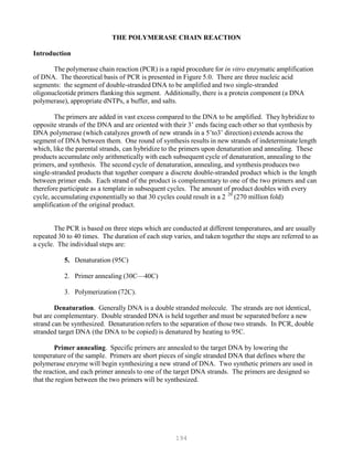 194
THE POLYMERASE CHAIN REACTION
Introduction
The polymerase chain reaction (PCR) is a rapid procedure for in vitro enzymatic amplification
of DNA. The theoretical basis of PCR is presented in Figure 5.0. There are three nucleic acid
segments: the segment of double-stranded DNA to be amplified and two single-stranded
oligonucleotide primers flanking this segment. Additionally, there is a protein component (a DNA
polymerase), appropriate dNTPs, a buffer, and salts.
The primers are added in vast excess compared to the DNA to be amplified. They hybridize to
opposite strands of the DNA and are oriented with their 3’ ends facing each other so that synthesis by
DNA polymerase (which catalyzes growth of new strands in a 5’to3’ direction) extends across the
segment of DNA between them. One round of synthesis results in new strands of indeterminate length
which, like the parental strands, can hybridize to the primers upon denaturation and annealing. These
products accumulate only arithmetically with each subsequent cycle of denaturation, annealing to the
primers, and synthesis. The second cycle of denaturation, annealing, and synthesis produces two
single-stranded products that together compare a discrete double-stranded product which is the length
between primer ends. Each strand of the product is complementary to one of the two primers and can
therefore participate as a template in subsequent cycles. The amount of product doubles with every
20
cycle, accumulating exponentially so that 30 cycles could result in a 2P
amplification of the original product.
P
(270 million fold)
The PCR is based on three steps which are conducted at different temperatures, and are usually
repeated 30 to 40 times. The duration of each step varies, and taken together the steps are referred to as
a cycle. The individual steps are:
5. Denaturation (95C)
2. Primer annealing (30C—40C)
3. Polymerization (72C).
Denaturation. Generally DNA is a double stranded molecule. The strands are not identical,
but are complementary. Double stranded DNA is held together and must be separated before a new
strand can be synthesized. Denaturation refers to the separation of those two strands. In PCR, double
stranded target DNA (the DNA to be copied) is denatured by heating to 95C.
Primer annealing. Specific primers are annealed to the target DNA by lowering the
temperature of the sample. Primers are short pieces of single stranded DNA that defines where the
polymerase enzyme will begin synthesizing a new strand of DNA. Two synthetic primers are used in
the reaction, and each primer anneals to one of the target DNA strands. The primers are designed so
that the region between the two primers will be synthesized.
 