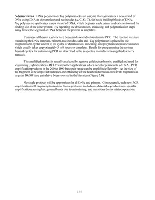 195
Polymerization. DNA polymerase (Taq polymerase) is an enzyme that synthesizes a new strand of
DNA using DNA as the template and nucleotides (A, C, G, T), the basic building blocks of DNA.
Taq polymerase synthesizes a new strand of DNA, which begins at each primer and extends toward the
binding site of the other primer. By repeating the denaturation, annealing, and polymerization steps
many times; the segment of DNA between the primers is amplified.
Commercial thermal cyclers have been made available to automate PCR. The reaction mixture
containing the DNA template, primers, nucleotides, salts and Taq polymerase is placed in the
programmable cycler and 30 to 40 cycles of denaturation, annealing, and polymerization are conducted
which usually takes approximately 3 to 8 hours to complete. Details for programming the various
thermal cyclers for automating PCR are described in the respective manufacturer-supplied owner’s
manuals.
The amplified product is usually analyzed by agarose gel electrophoresis, purified and used for
sequencing , hybridizations, RFLP’s and other applications which need large amounts of DNA. PCR
amplification products in the 200 to 1000 base pair range can be amplified efficiently. As the size of
the fragment to be amplified increases, the efficiency of the reaction decreases, however; fragments as
large as 10,000 base pairs have been reported in the literature (Figure 5.0).
No single protocol will be appropriate for all DNA and primers. Consequently, each new PCR
amplification will require optimization. Some problems include; no detectable product, non-specific
amplification causing background bands due to mispriming, and mutations due to misincorporation.
 