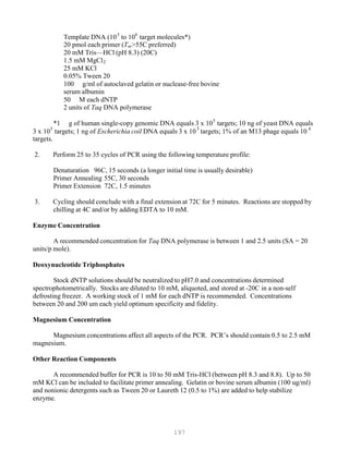 197
P P
5 6
Template DNA (10P
P
to 10P
P
target molecules*)
20 pmol each primer (TB
mB>55C preferred)
20 mM Tris—HCl (pH 8.3) (20C)
1.5 mM MgClB
2B
25 mM KCl
0.05% Tween 20
100 g/ml of autoclaved gelatin or nuclease-free bovine
serum albumin
50 M each dNTP
2 units of Taq DNA polymerase
*1 g of human single-copy genomic DNA equals 3 x 105
targets; 10 ng of yeast DNA equals
5 5 6
3 x 10P
P
targets; 1 ng of Escherichia coil DNA equals 3 x 10P
P
targets; 1% of an M13 phage equals 10P
P
targets.
2. Perform 25 to 35 cycles of PCR using the following temperature profile:
Denaturation 96C, 15 seconds (a longer initial time is usually desirable)
Primer Annealing 55C, 30 seconds
Primer Extension 72C, 1.5 minutes
3. Cycling should conclude with a final extension at 72C for 5 minutes. Reactions are stopped by
chilling at 4C and/or by adding EDTA to 10 mM.
Enzyme Concentration
A recommended concentration for Taq DNA polymerase is between 1 and 2.5 units (SA = 20
units/p mole).
Deoxynucleotide Triphosphates
Stock dNTP solutions should be neutralized to pH7.0 and concentrations determined
spectrophotometrically. Stocks are diluted to 10 mM, aliquoted, and stored at -20C in a non-self
defrosting freezer. A working stock of 1 mM for each dNTP is recommended. Concentrations
between 20 and 200 um each yield optimum specificity and fidelity.
Magnesium Concentration
Magnesium concentrations affect all aspects of the PCR. PCR’s should contain 0.5 to 2.5 mM
magnesium.
Other Reaction Components
A recommended buffer for PCR is 10 to 50 mM Tris-HCl (between pH 8.3 and 8.8). Up to 50
mM KCl can be included to facilitate primer annealing. Gelatin or bovine serum albumin (100 ug/ml)
and nonionic detergents such as Tween 20 or Laureth 12 (0.5 to 1%) are added to help stabilize
enzyme.
 