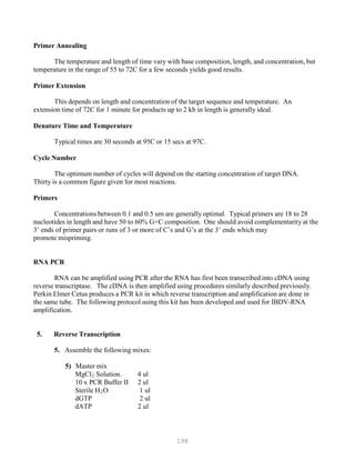 198
Primer Annealing
The temperature and length of time vary with base composition, length, and concentration, but
temperature in the range of 55 to 72C for a few seconds yields good results.
Primer Extension
This depends on length and concentration of the target sequence and temperature. An
extension time of 72C for 1 minute for products up to 2 kb in length is generally ideal.
Denature Time and Temperature
Typical times are 30 seconds at 95C or 15 secs at 97C.
Cycle Number
The optimum number of cycles will depend on the starting concentration of target DNA.
Thirty is a common figure given for most reactions.
Primers
Concentrations between 0.1 and 0.5 um are generally optimal. Typical primers are 18 to 28
nucleotides in length and have 50 to 60% G+C composition. One should avoid complementarity at the
3’ ends of primer pairs or runs of 3 or more of C’s and G’s at the 3’ ends which may
promote mispriming.
RNA PCR
RNA can be amplified using PCR after the RNA has first been transcribed into cDNA using
reverse transcriptase. The cDNA is then amplified using procedures similarly described previously.
Perkin Elmer Cetus produces a PCR kit in which reverse transcription and amplification are done in
the same tube. The following protocol using this kit has been developed and used for IBDV-RNA
amplification.
5. Reverse Transcription
5. Assemble the following mixes:
5) Master mix
MgClB
2B Solution. 4 ul
10 x PCR Buffer II 2 ul
Sterile HB
2BO 1 ul
dGTP 2 ul
dATP 2 ul
 