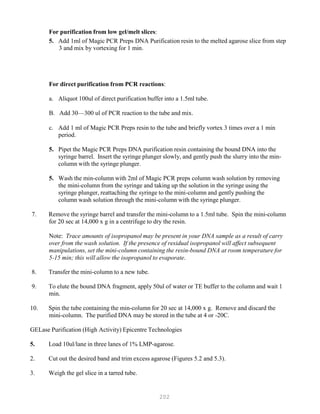 202
For purification from low gel/melt slices:
5. Add 1ml of Magic PCR Preps DNA Purification resin to the melted agarose slice from step
3 and mix by vortexing for 1 min.
For direct purification from PCR reactions:
a. Aliquot 100ul of direct purification buffer into a 1.5ml tube.
B. Add 30—300 ul of PCR reaction to the tube and mix.
c. Add 1 ml of Magic PCR Preps resin to the tube and briefly vortex 3 times over a 1 min
period.
5. Pipet the Magic PCR Preps DNA purification resin containing the bound DNA into the
syringe barrel. Insert the syringe plunger slowly, and gently push the slurry into the min-
column with the syringe plunger.
5. Wash the min-column with 2ml of Magic PCR preps column wash solution by removing
the mini-column from the syringe and taking up the solution in the syringe using the
syringe plunger, reattaching the syringe to the mini-column and gently pushing the
column wash solution through the mini-column with the syringe plunger.
7. Remove the syringe barrel and transfer the mini-column to a 1.5ml tube. Spin the mini-column
for 20 sec at 14,000 x g in a centrifuge to dry the resin.
Note: Trace amounts of isopropanol may be present in your DNA sample as a result of carry
over from the wash solution. If the presence of residual isopropanol will affect subsequent
manipulations, set the mini-column containing the resin-bound DNA at room temperature for
5-15 min; this will allow the isopropanol to evaporate.
8. Transfer the mini-column to a new tube.
9. To elute the bound DNA fragment, apply 50ul of water or TE buffer to the column and wait 1
min.
10. Spin the tube containing the min-column for 20 sec at 14,000 x g. Remove and discard the
mini-column. The purified DNA may be stored in the tube at 4 or -20C.
GELase Purification (High Activity) Epicentre Technologies
5. Load 10ul/lane in three lanes of 1% LMP-agarose.
2. Cut out the desired band and trim excess agarose (Figures 5.2 and 5.3).
3. Weigh the gel slice in a tarred tube.
 
