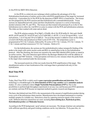 208
In Situ PCR for IBDV RNA Detection
In Situ PCR is a relatively new technique which combines the advantages of In Situ
Hybridization (localization of nucleic acid in cells) with PCR (amplification of the target for increased
sensitivity). A procedure for In Situ PCR for the detection of IBDV RNA is listed herein. The tissues
are first prepared for the PCR reaction and then hybridized with a nonradiolabeled probe. Tissue
sections are deparaffinized with xylene and then rehydrated by exposure to a series of decreasing
alcohol solutions (100, 95, and 70%). The tissues are then treated with proteinase K as in the In Situ
hybridization test to allow the viral RNA to come in contact with the PCR and hybridization solutions.
The slides are then washed with water and air dried.
The PCR solution contains 20 ul MgClB
2B (25mM), 40 ul 10x PCR buffer II, 10ul each 10mM
dGTP, dATP and dCTP, 5ul dTTP and 2 ul of 1mM DIG-11-dUTP, 2.2 ul of 20 mg/ml BSA, 1 ul of
each primers, 1 ul of Taq and 328 ul of ddHB
2BO. Ten ul of the mixture is added to tissue on the slides,
covered with Probe-clip and placed on Slide Cycler (COY CO). The temperature cycler is
programmed at 95 C for 5 minutes, followed by 30 cycles at 95 C for 1 minute, 55 C for 1 minute, 72
C for 1 minute and final extension at 72 C for 5 minutes. Hold at 4 C.
For the hybridization, the sections are first prehybridized to reduce nonspecific binding of the
probe to the target with carrier nucleic acids and BSA as stated before in the In Situ hybridization
protocol. After this blocking, the tissues are reacted to the same DIG-labeled cDNA probe as stated in
an earlier section. The color detection again follows the Boeinger Manheim Kit with the addition of
X-phosphate and NBT Solution. A blue precipitate will form in a few minutes where the probe binds
to the target when examined under the microscope.
The increased sensitivity of this test results from the PCR amplification of the target. This
should permit earlier or later localization of the viral target than is permitted with only In Situ
hybridization.
Real Time PCR
Introduction
Today, Real Time PCR is widely used in gene expression quantification and detection. This
technology is a breakthrough in the determination of DNA copy number and in mutation analysis
studies. It’s also a method to detect Single Nucleotide Polymorphisms (SNP’s). Due to the
possibilities to perform high-throughput experiments in an easy way and because post-PCR operations
are omitted, real time PCR became an important method in genetic research and diagnosis.
The basic idea behind real time PCR is the measurement of the amount of amplification product during
every cycle of the polymerase chain reaction. Manufacturers have developed instruments to examine
multiple samples in a reliable way. Detection is done by capturing emission signals of the reaction
wells. Different detection chemistries are used, including Intercalating dyes, Hydrolysis probes,
Hybridization probes and Molecular beacons.
According to the PCR background, ‘good’ primers are necessary. The design of primer sets and probes
with sufficient specificity and good working conditions can be very laborious. To by-pass this, we
 