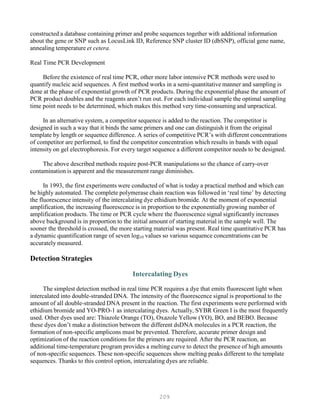 209
constructed a database containing primer and probe sequences together with additional information
about the gene or SNP such as LocusLink ID, Reference SNP cluster ID (dbSNP), official gene name,
annealing temperature et cetera.
Real Time PCR Development
Before the existence of real time PCR, other more labor intensive PCR methods were used to
quantify nucleic acid sequences. A first method works in a semi-quantitative manner and sampling is
done at the phase of exponential growth of PCR products. During the exponential phase the amount of
PCR product doubles and the reagents aren’t run out. For each individual sample the optimal sampling
time point needs to be determined, which makes this method very time-consuming and unpractical.
In an alternative system, a competitor sequence is added to the reaction. The competitor is
designed in such a way that it binds the same primers and one can distinguish it from the original
template by length or sequence difference. A series of competitive PCR’s with different concentrations
of competitor are performed, to find the competitor concentration which results in bands with equal
intensity on gel electrophoresis. For every target sequence a different competitor needs to be designed.
The above described methods require post-PCR manipulations so the chance of carry-over
contamination is apparent and the measurement range diminishes.
In 1993, the first experiments were conducted of what is today a practical method and which can
be highly automated. The complete polymerase chain reaction was followed in ‘real time’ by detecting
the fluorescence intensity of the intercalating dye ethidium bromide. At the moment of exponential
amplification, the increasing fluorescence is in proportion to the exponentially growing number of
amplification products. The time or PCR cycle where the fluorescence signal significantly increases
above background is in proportion to the initial amount of starting material in the sample well. The
sooner the threshold is crossed, the more starting material was present. Real time quantitative PCR has
a dynamic quantification range of seven log10 values so various sequence concentrations can be
accurately measured.
Detection Strategies
Intercalating Dyes
The simplest detection method in real time PCR requires a dye that emits fluorescent light when
intercalated into double-stranded DNA. The intensity of the fluorescence signal is proportional to the
amount of all double-stranded DNA present in the reaction. The first experiments were performed with
ethidium bromide and YO-PRO-1 as intercalating dyes. Actually, SYBR Green I is the most frequently
used. Other dyes used are: Thiazole Orange (TO), Oxazole Yellow (YO), BO, and BEBO. Because
these dyes don’t make a distinction between the different dsDNA molecules in a PCR reaction, the
formation of non-specific amplicons must be prevented. Therefore, accurate primer design and
optimization of the reaction conditions for the primers are required. After the PCR reaction, an
additional time-temperature program provides a melting curve to detect the presence of high amounts
of non-specific sequences. These non-specific sequences show melting peaks different to the template
sequences. Thanks to this control option, intercalating dyes are reliable.
 
