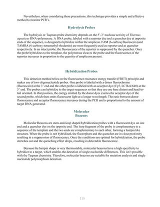 210
Nevertheless, when considering these precautions, this technique provides a simple and effective
method to monitor PCR’s.
Hydrolysis Probes
The hydrolysis or Taqman probe chemistry depends on the 5’-3’ nuclease activity of Thermus
aquaticus DNA-polymerase. A DNA probe, labeled with a reporter dye and a quencher dye at opposite
ends of the sequence, is designed to hybridize within the amplicon. FAM (6-carboxyfluorescein) and
TAMRA (6-carboxy-tetramethyl-rhodamin) are most frequently used as reporter and as quencher
respectively. In an intact probe, the fluorescence of the reporter is suppressed by the quencher. Once
the probe hybridizes to the template, the polymerase cleaves the probe and the fluorescence of the
reporter increases in proportion to the quantity of amplicons present.
Hybridization Probes
This detection method relies on the fluorescence resonance energy transfer (FRET) principle and
makes use of two oligonucleotide probes. One probe is labeled with a donor fluorochrome
(fluorescein) at the 3’ end and the other probe is labeled with an acceptor dye (Cy5, LC Red 640) at the
5’ end. The probes can hybridize to the target sequences so that they are one base distant and head-to-
tail oriented. In that position, the energy emitted by the donor dyes excites the acceptor dye of the
second probe, which then emits fluorescent light at a longer wavelength. The ratio between donor
fluorescence and acceptor fluorescence increases during the PCR and is proportional to the amount of
target DNA generated.
Molecular
Beacons
Molecular Beacons are stem-and-loop shaped hybridization probes with a fluorescent dye on one
end and a quencher dye on the opposite end. The loop fragment of the probe is complementary to a
sequence of the template and the two ends are complementary to each other, forming a hairpin like
structure. When the probe is not hybridized, the fluorophore and the quencher are in close proximity
resulting in a suppression of fluorescence. Once the conditions are optimal for hybridization, the probe
stretches out and the quenching effect drops, resulting in detectable fluorescence.
Because the hairpin shape is very thermostable, molecular beacons have a high specificity to
hybridize to a target, which enables the detection of single nucleotide differences. This isn’t possible
with the Taqman chemistry. Therefore, molecular beacons are suitable for mutation analysis and single
nucleotide polymorphism detection.
 
