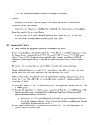 213
**For each primer (forward or reverse) use 10pmol per 20μl reaction.
• Probes
It is important to avoid expose the probes to direct light, because the covalently bound
fluorescent dye are light sensitive.
Dilute probes to 120pmol/μl (120μM) in 1x TE buffer for the stock solution and 6pmol/μl in
Rnase-free water for the working solution.
A total of 3pmol of the matrix, H5 or H7 probe are used, respectively per 25μl reaction.
**Diluted probe should not be frozen/thawed more than 4 times.
III. One-step RT-PCR Kit
5. Extraction of RNA (Qiagen Rneasy method) from swab specimens.
Pooled tracheal and cloacal swabs (5 swabs/tube) – Total RNA is extracted from specimens using
the Qiagen Rneasy Extraction Kit (cat. 74103 20 preps,#74104 50 preps or #74106 250 preps,
Qiagen, Valencia,CA). The sample volume used for each extraction ranged from 50-350 µl
(depending on availability) and the extracted RNA was resuspended in 30µl of sterile distilled
water.
5) Vortex swab specimen fluid and transfer 500µl of sample into a micro centrifuge.
2) Add 10 µl ß-ME (Sigma, cat. #M6250, St. Louis, MO) per 1 ml RLT lysis buffer (this buffer
will be stable for 1 month after addition of ME – be sure to date this buffer).
4) Place 500 µl of RLT lysis buffer with β-ME into the microcentrifuge tube containing sample.
Vortex for 15 sec. (The LRT buffer can be mixed with the specimen by pipetting up and down
vigorously 4-6 times)
5) Pulse spin. Add 500 µl 70% ETOH and vortex well. Centrifuge lysed swab specimen for 5 min.
at 5000 X g at RT.
6) Transfer the supernatant to a Rneasy Qiagen column. Centrifuge for 15 sec. at 8000 X g at RT.
Check to assure the entire specimen has flowed through the column. Repeat until all of
specimen has been applied to the column.
• Alternatively, a QiaVac manifold can be used to pull the specimen and wash solutions
through the collection columns. This will increase the efficiency and eliminate the need
to centrifuge the columns at the steps 5 to 9.
7) Add 700 µl of RW1 buffer to the column and centrifuge for 15 sec. at 8000g and place the
column in a clean collection tube.
 