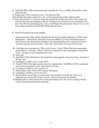 214
8) Add 500µl RPE buffer to the column and centrifuge for 15 sec. at 8000g. Discard flow in the
collection tube.
9) Repeat step 8. Place column in a new 2 ml collection tube.
10) Centrifuge the empty column for 2 min. at full speed and discard the collection tube.
11) Place the column in a 1.5ml microfuge tube and add 50 µl Rnase free H2O to the column. Do
not touch the silica-gel membrane with the 214rthoreov tip. Incubate at room temperature for 1
min. Elute RNA by centrifuging for 1 min. at 10,000rpm. Discard column. Store at 4 or at -20 C
if the sample cannot be tested on RRT-PCR within 24 hours.
II. Trizol LS Extraction for tissue samples.
- Appropriate tissue (lung, spleen, intestine) should be processed by preparing a 10-20% tissue
homogenate. Alternatively, 5mm piece tissues are added to 2.0 ml of brain-heart infusion
broth, frozen solid, thawed and centrifuged. The supernatant from this tissue pool (250 µl) is
extracted using the trizol procedure. Note: Don’t pool tissues from more than one bird.
5) Centrifuge tissue specimens at 1,500 x g for 30 min. Collect 250ul of the tissue supernatant
and transfer to 1.5ml tube. 750ul of Trizol LS is added to the tube and sample is vortexed for
15 sec. Incubate at room temperature for 7 min.
2) Pulse spin.
3) Add 200 ul 100% chloroform to the sample/Trizol homogenate. Vortex for 15 sec. Incubate at
RT for 7 min.
4) Centrifuge at 12,000 x g for 15 min at RT.
5) Transfer 450ul of the upper aqueous layer to a separate tube. Add 500ul of 100% isopropanol.
Invert tube several times to mix. Hold at RT for 10 min.
6) Centrifuge at 10,000 x g for 10 min at 4 C.
7) Decant liquid. Add 1.0 ml of 80% ethanol. Mix gently.
8) Centrifuge at 10,000 x g for 5 min at 4 C.
9) Decant ethanol. Invert tube on a clean tissue wipe and allow to air dry for 10 min. It is
important not to let the RNA pellet over-dry, as this will decrease its solubility.
10) Hydrate pellet in 50ul of Rnase free water and incubate at 4 C for 1 hr or overnight. Briefly
vortex to resuspend pellet before pipetting.
 