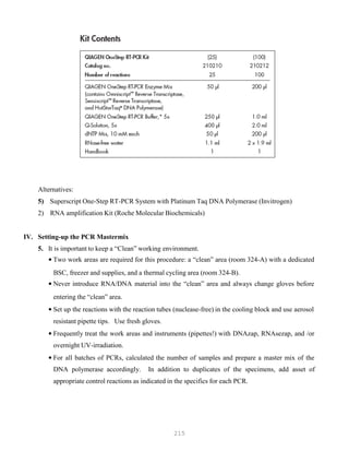 215
Alternatives:
5) Superscript One-Step RT-PCR System with Platinum Taq DNA Polymerase (Invitrogen)
2) RNA amplification Kit (Roche Molecular Biochemicals)
IV. Setting-up the PCR Mastermix
5. It is important to keep a “Clean” working environment.
• Two work areas are required for this procedure: a “clean” area (room 324-A) with a dedicated
BSC, freezer and supplies, and a thermal cycling area (room 324-B).
• Never introduce RNA/DNA material into the “clean” area and always change gloves before
entering the “clean” area.
• Set up the reactions with the reaction tubes (nuclease-free) in the cooling block and use aerosol
resistant pipette tips. Use fresh gloves.
• Frequently treat the work areas and instruments (pipettes!) with DNAzap, RNAsezap, and /or
overnight UV-irradiation.
• For all batches of PCRs, calculated the number of samples and prepare a master mix of the
DNA polymerase accordingly. In addition to duplicates of the specimens, add asset of
appropriate control reactions as indicated in the specifics for each PCR.
 