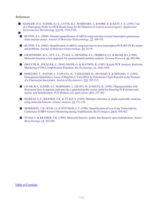 222
References:
BASSLER, H.A., FLOOD, S.J.A., LIVAK, K.J., MARMARO, J., KNORR, R. & BATT, C.A. (1995). Use
of a Fluorogenic Probe in a PCR-Based Assay for the Detection of Listeria monocytogenes. Applied and
Environmental Microbiology, 61(10), 3724-3728.
BUSTIN, S.A. (2000). Absolute quantification of mRNA using real-time reverse transcription polymerase
chain reaction assays. Journal of Molecular Endocrinology, 25, 169-193.
BUSTIN, S.A. (2002). Quantification of mRNA using real-time reverse transcription PCR (RT-PCR): trends
and problems. Journal of Molecular Endocrinology, 29, 23-39.
GIESENDORF, B.A., VET, J.A., TYAGI, S., MENSINK, E.J., TRIJBELS, F.J. & BLOM, H.J. (1998).
Molecular beacons: a new approach for semiautomated mutation analysis. Genome Research, 44, 482-486.
HIGUCHI, R., FOCKLER, C., DOLLINGER, G. & WATSON, R. (1993). Kinetic PCR Analysis: Real-time
Monitoring of DNA Amplification Reactions. Bio/Technology, 11, 1026-1030.
ISHIGURO, T., SAITOH, J., YAWATA, H., YAMAGISHI, H., IWASAKI, S. & MITOMA, Y. (1995).
Homogenous Quantitative Assay of Hepatitis C Virus RNA by Polymerase Chain Reaction in the Presence
of a Fluorescent Intercalator. Analytical Biochemistry, 229, 207-213.
LIVAK, K.J., FLOOD, S.J., MARMARO, J., GIUSTI, W. & DEETZ, K. (1995). Oligonucleotides with
fluorescent dyes at opposite ends provide a quenched probe system useful for detecting PCR product and
nucleic acid hybridization. PCR Methods and Applications, 4(6), 357-362.
MARRAS, S.A., KRAMER, F.R. & TYAGI, S. (1999). Multiplex detection of single-nucleotide variations
using molecular beacons. Genetic Analysis, 14, 151-156.
MORRISON, T.B., WEIS, J.J. & WITTWER, C.T. (1998). Quantification of Low-Copy Transcripts by
Continuous SYBR® Green I Monitoring during Amplification. BioTechniques, 24(6), 954-962.
TYAGI, S. & KRAMER, F.R. (1996). Molecular beacons: probes that fluoresce upon hybridization. Nature
Biotechnology, 14, 303-308.
UTable of Contents
 