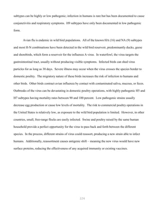 224
subtypes can be highly or low pathogenic; infection in humans is rare but has been documented to cause
conjunctivitis and respiratory symptoms. H9 subtypes have only been documented in low pathogenic
form.
Avian flu is endemic in wild bird populations. All of the known HA (16) and NA (9) subtypes
and most H-N combinations have been detected in the wild bird reservoir, predominantly ducks, geese
and shorebirds, which form a reservoir for the influenza A virus. In waterfowl, the virus targets the
gastrointestinal tract, usually without producing visible symptoms. Infected birds can shed virus
particles for as long as 30 days. Severe illness may occur when the virus crosses the species border to
domestic poultry. The migratory nature of these birds increases the risk of infection to humans and
other birds. Other birds contract avian influenza by contact with contaminated saliva, mucous, or feces.
Outbreaks of the virus can be devastating in domestic poultry operations, with highly pathogenic H5 and
H7 subtypes having mortality rates between 90 and 100 percent. Low pathogenic strains usually
decrease egg production or cause low levels of mortality. The risk to commercial poultry operations in
the United States is relatively low, as exposure to the wild bird population is limited. However, in other
countries, small, free-range flocks are easily infected. Swine and poultry raised by the same human
household provide a perfect opportunity for the virus to pass back and forth between the different
species. In the process, different strains of virus could reassort, producing a new strain able to infect
humans. Additionally, reassortment causes antigenic shift – meaning the new virus would have new
surface proteins, reducing the effectiveness of any acquired immunity or existing vaccines.
 