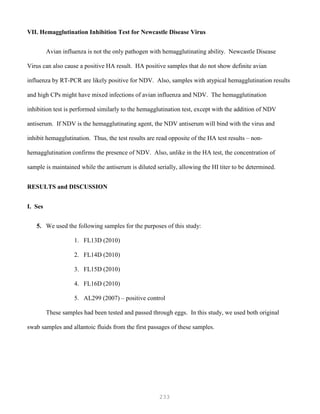 233
VII. Hemagglutination Inhibition Test for Newcastle Disease Virus
Avian influenza is not the only pathogen with hemagglutinating ability. Newcastle Disease
Virus can also cause a positive HA result. HA positive samples that do not show definite avian
influenza by RT-PCR are likely positive for NDV. Also, samples with atypical hemagglutination results
and high CPs might have mixed infections of avian influenza and NDV. The hemagglutination
inhibition test is performed similarly to the hemagglutination test, except with the addition of NDV
antiserum. If NDV is the hemagglutinating agent, the NDV antiserum will bind with the virus and
inhibit hemagglutination. Thus, the test results are read opposite of the HA test results – non-
hemagglutination confirms the presence of NDV. Also, unlike in the HA test, the concentration of
sample is maintained while the antiserum is diluted serially, allowing the HI titer to be determined.
RESULTS and DISCUSSION
I. Ses
5. We used the following samples for the purposes of this study:
1. FL13D (2010)
2. FL14D (2010)
3. FL15D (2010)
4. FL16D (2010)
5. AL299 (2007) – positive control
These samples had been tested and passed through eggs. In this study, we used both original
swab samples and allantoic fluids from the first passages of these samples.
 