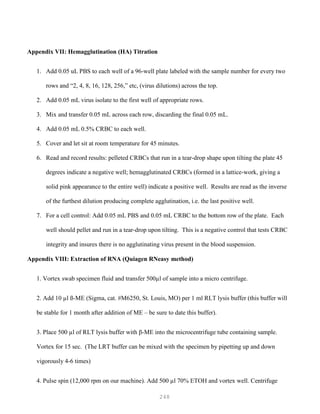 248
Appendix VII: Hemagglutination (HA) Titration
1. Add 0.05 uL PBS to each well of a 96-well plate labeled with the sample number for every two
rows and “2, 4, 8, 16, 128, 256,” etc, (virus dilutions) across the top.
2. Add 0.05 mL virus isolate to the first well of appropriate rows.
3. Mix and transfer 0.05 mL across each row, discarding the final 0.05 mL.
4. Add 0.05 mL 0.5% CRBC to each well.
5. Cover and let sit at room temperature for 45 minutes.
6. Read and record results: pelleted CRBCs that run in a tear-drop shape upon tilting the plate 45
degrees indicate a negative well; hemagglutinated CRBCs (formed in a lattice-work, giving a
solid pink appearance to the entire well) indicate a positive well. Results are read as the inverse
of the furthest dilution producing complete agglutination, i.e. the last positive well.
7. For a cell control: Add 0.05 mL PBS and 0.05 mL CRBC to the bottom row of the plate. Each
well should pellet and run in a tear-drop upon tilting. This is a negative control that tests CRBC
integrity and insures there is no agglutinating virus present in the blood suspension.
Appendix VIII: Extraction of RNA (Quiagen RNeasy method)
1. Vortex swab specimen fluid and transfer 500µl of sample into a micro centrifuge.
2. Add 10 µl ß-ME (Sigma, cat. #M6250, St. Louis, MO) per 1 ml RLT lysis buffer (this buffer will
be stable for 1 month after addition of ME – be sure to date this buffer).
3. Place 500 µl of RLT lysis buffer with β-ME into the microcentrifuge tube containing sample.
Vortex for 15 sec. (The LRT buffer can be mixed with the specimen by pipetting up and down
vigorously 4-6 times)
4. Pulse spin (12,000 rpm on our machine). Add 500 µl 70% ETOH and vortex well. Centrifuge
 