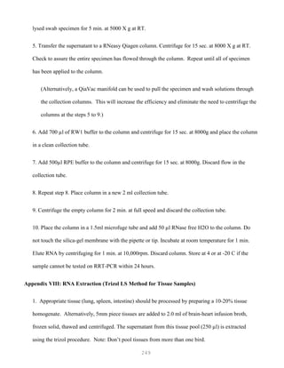 249
lysed swab specimen for 5 min. at 5000 X g at RT.
5. Transfer the supernatant to a RNeasy Qiagen column. Centrifuge for 15 sec. at 8000 X g at RT.
Check to assure the entire specimen has flowed through the column. Repeat until all of specimen
has been applied to the column.
(Alternatively, a QiaVac manifold can be used to pull the specimen and wash solutions through
the collection columns. This will increase the efficiency and eliminate the need to centrifuge the
columns at the steps 5 to 9.)
6. Add 700 µl of RW1 buffer to the column and centrifuge for 15 sec. at 8000g and place the column
in a clean collection tube.
7. Add 500µl RPE buffer to the column and centrifuge for 15 sec. at 8000g. Discard flow in the
collection tube.
8. Repeat step 8. Place column in a new 2 ml collection tube.
9. Centrifuge the empty column for 2 min. at full speed and discard the collection tube.
10. Place the column in a 1.5ml microfuge tube and add 50 µl RNase free H2O to the column. Do
not touch the silica-gel membrane with the pipette or tip. Incubate at room temperature for 1 min.
Elute RNA by centrifuging for 1 min. at 10,000rpm. Discard column. Store at 4 or at -20 C if the
sample cannot be tested on RRT-PCR within 24 hours.
Appendix VIII: RNA Extraction (Trizol LS Method for Tissue Samples)
1. Appropriate tissue (lung, spleen, intestine) should be processed by preparing a 10-20% tissue
homogenate. Alternatively, 5mm piece tissues are added to 2.0 ml of brain-heart infusion broth,
frozen solid, thawed and centrifuged. The supernatant from this tissue pool (250 µl) is extracted
using the trizol procedure. Note: Don’t pool tissues from more than one bird.
 