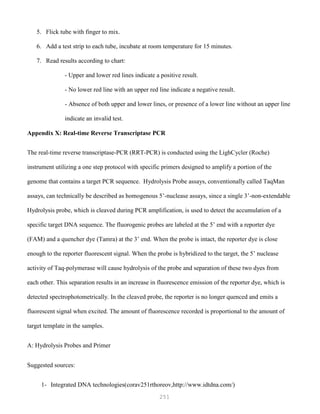 251
5. Flick tube with finger to mix.
6. Add a test strip to each tube, incubate at room temperature for 15 minutes.
7. Read results according to chart:
- Upper and lower red lines indicate a positive result.
- No lower red line with an upper red line indicate a negative result.
- Absence of both upper and lower lines, or presence of a lower line without an upper line
indicate an invalid test.
Appendix X: Real-time Reverse Transcriptase PCR
The real-time reverse transcriptase-PCR (RRT-PCR) is conducted using the LighCycler (Roche)
instrument utilizing a one step protocol with specific primers designed to amplify a portion of the
genome that contains a target PCR sequence. Hydrolysis Probe assays, conventionally called TaqMan
assays, can technically be described as homogenous 5’-nuclease assays, since a single 3’-non-extendable
Hydrolysis probe, which is cleaved during PCR amplification, is used to detect the accumulation of a
specific target DNA sequence. The fluorogenic probes are labeled at the 5’ end with a reporter dye
(FAM) and a quencher dye (Tamra) at the 3’ end. When the probe is intact, the reporter dye is close
enough to the reporter fluorescent signal. When the probe is hybridized to the target, the 5’ nuclease
activity of Taq-polymerase will cause hydrolysis of the probe and separation of these two dyes from
each other. This separation results in an increase in fluorescence emission of the reporter dye, which is
detected spectrophotometrically. In the cleaved probe, the reporter is no longer quenced and emits a
fluorescent signal when excited. The amount of fluorescence recorded is proportional to the amount of
target template in the samples.
A: Hydrolysis Probes and Primer
Suggested sources:
1- Integrated DNA technologies(corav251rthoreov,http://www.idtdna.com/)
 