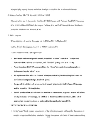 254
Mix gently by tapping the tube and allow the oligo to rehydrate for 10 minutes before use.
B: Qiagen OneStep RT-PCR Kit cat.# 210210 or 210212
Alternative kits are: 1) Superscript One-Step RT-PCR System with Platinum Taq DNA Polymerase
(Cat. #10928-034 or 10928-042, Invitrogen, Carlsbad, CA) and 2) RNA amplification Kit (Roche
Molecular Biochemicals, Alameda, CA)
C: Other reagents
RNase inhibitor, 40 units/ul (Promega, cat. #N2511 or N2515, Madison,WI)
MgCl2, 25 mM (Promega cat. #A3511 or A3513, Madison, WI)
D: One-step real-time RT-PCR procedure
- Two work areas are required for this procedure: a “clean” area (Rm 324-A) with a
dedicated BSC, freezer and supplies, and a thermal cycling area (Rm 324-B).
- Never introduce RNA/DNA material into the “clean” area and always change gloves
before entering the “clean” area.
- Set up the reactions with the reaction tubes (nuclease-free) in the cooling block and use
aerosol resistant pipette tips. Use fresh gloves.
- Frequently treat the work areas and instruments (pipettes!) with DNAzap, RNAsezap,
and/or overnight UV-irradiation.
- For all batches of PCRs, calculate the number of samples and prepare a master mix of the
DNA polymerase accordingly. In addition to duplicates of the specimens, add a set of
appropriate control reactions as indicated in the specifics for each PCR.
SET-UP OF PCR MASTERMIX
1) In the “clean” hood, prepare a master mix of the following reagents sufficient for the number of
samples being tested including standards. Prepare the reaction mix (with 10% excess) containing
 