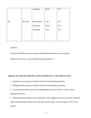 257
H5 40 cycles
annealing
denaturation
annealing
Extension
20 sec
0 sec
20 sec
5 sec.
58۫ C
94۫ C
57۫ C
72۫ C
NOTICE:
The transcribed RNA (positive control) should be diluted by the user to a working
dilution that will have a cycle threshold of approximately 25.
Appendix XI: Laboratory Biosafety and Waste Disposal for Avian Influenza Work
1. Biosafety level 2 practices should be followed when handling specimens.
2. Biological Safety cabinets should be used for all manipulations of agents.
3. Use barrier protection at all times (disposable laboratory coats, gloves, mask, or other
appropriate barriers)
4. When processing samples, collect used tubes, swabs, pipette tips, gloves, hair caps, coats and
masks into biohazard container lined with blue autoclave bags. Autoclave bag at 1210
C for 30
minutes.
 