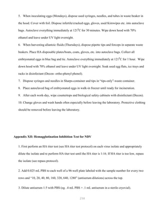 258
5. When inoculating eggs (Mondays), dispose used syringes, needles, and tubes in waste beaker in
the hood. Cover with foil. Dispose infertile/cracked eggs, gloves, used Kimwipes etc. into autoclave
bags. Autoclave everything immediately at 1210
C for 30 minutes. Wipe down hood with 70%
ethanol and leave under UV light overnight.
6. When harvesting allantoic fluids (Thursdays), dispose pipette tips and forceps in separate waste
beakers. Place HA disposable plates/boats, coats, gloves, etc. into autoclave bags. Collect all
embryonated eggs in blue bag and tie. Autoclave everything immediately at 1210
C for 1 hour. Wipe
down hood with 70% ethanol and leave under UV light overnight. Soak used egg flats, ice trays and
racks in disinfectant (Decon- ortho-phenyl phenol).
7. Dispose syringes and needles in Sharps-container and tips in “tips-only”-waste container.
8. Place autoclaved bag of embryonated eggs in walk-in freezer until ready for incineration.
9. After each work-day, wipe countertops and biological safety cabinets with disinfectant (Decon).
10. Change gloves and wash hands often especially before leaving the laboratory. Protective clothing
should be removed before leaving the laboratory.
Appendix XII: Hemagglutination Inhibition Test for NDV
1. First perform an HA titer test (see HA titer test protocol) on each virus isolate and appropriately
dilute the isolate and re perform HA titer test until the HA titer is 1:16. If HA titer is too low, repass
the isolate (see repass protocol).
2. Add 0.025 mL PBS to each well of a 96-well plate labeled with the sample number for every two
rows and “10, 20, 40, 80, 160, 320, 640, 1280” (antiserum dilutions) across the top.
3. Dilute antiserum 1:5 with PBS (eg. .4 mL PBS + .1 mL antiserum in a sterile cryovial).
 