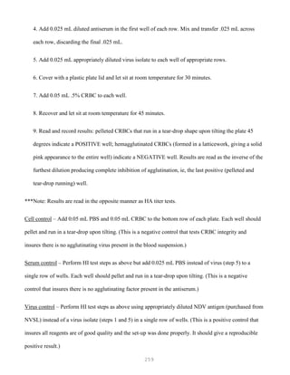 259
4. Add 0.025 mL diluted antiserum in the first well of each row. Mix and transfer .025 mL across
each row, discarding the final .025 mL.
5. Add 0.025 mL appropriately diluted virus isolate to each well of appropriate rows.
6. Cover with a plastic plate lid and let sit at room temperature for 30 minutes.
7. Add 0.05 mL .5% CRBC to each well.
8. Recover and let sit at room temperature for 45 minutes.
9. Read and record results: pelleted CRBCs that run in a tear-drop shape upon tilting the plate 45
degrees indicate a POSITIVE well; hemagglutinated CRBCs (formed in a latticework, giving a solid
pink appearance to the entire well) indicate a NEGATIVE well. Results are read as the inverse of the
furthest dilution producing complete inhibition of agglutination, ie, the last positive (pelleted and
tear-drop running) well.
***Note: Results are read in the opposite manner as HA titer tests.
Cell control – Add 0.05 mL PBS and 0.05 mL CRBC to the bottom row of each plate. Each well should
pellet and run in a tear-drop upon tilting. (This is a negative control that tests CRBC integrity and
insures there is no agglutinating virus present in the blood suspension.)
Serum control – Perform HI test steps as above but add 0.025 mL PBS instead of virus (step 5) to a
single row of wells. Each well should pellet and run in a tear-drop upon tilting. (This is a negative
control that insures there is no agglutinating factor present in the antiserum.)
Virus control – Perform HI test steps as above using appropriately diluted NDV antigen (purchased from
NVSL) instead of a virus isolate (steps 1 and 5) in a single row of wells. (This is a positive control that
insures all reagents are of good quality and the set-up was done properly. It should give a reproducible
positive result.)
 