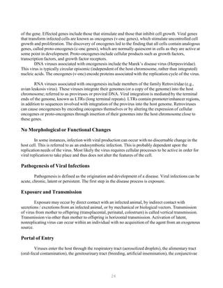 26
of the gene. Effected genes include those that stimulate and those that inhibit cell growth. Viral genes
that transform infected cells are known as oncogenes (v-onc genes), which stimulate uncontrolled cell
growth and proliferation. The discovery of oncogenes led to the finding that all cells contain analogous
genes, called proto-oncogenes (c-onc genes), which are normally quiescent in cells as they are active at
some point in development. Proto-oncogenes include cellular products such as growth factors,
transcription factors, and growth factor receptors.
DNA viruses associated with oncogenesis include the Marek’s disease virus (Herpesviridae).
This virus is typically circular episomic (independent of the host chromosome, rather than integrated)
nucleic acids. The oncogenes (v-onc) encode proteins associated with the replication cycle of the virus.
RNA viruses associated with oncogenesis include members of the family Retroviridae (e.g.,
avian leukosis virus). These viruses integrate their genomes (or a copy of the genome) into the host
chromosome; referred to as proviruses or proviral DNA. Viral integration is mediated by the terminal
ends of the genome, known as LTRs (long terminal repeats). LTRs contain promoter/enhancer regions,
in addition to sequences involved with integration of the provirus into the host genome. Retroviruses
can cause oncogeneses by encoding oncogenes themselves or by altering the expression of cellular
oncogenes or proto-oncogenes through insertion of their genomes into the host chromosome close to
these genes.
No Morphological or Functional Changes
In some instances, infection with viral production can occur with no discernable change in the
host cell. This is referred to as an endosymbiotic infection. This is probably dependent upon the
replication needs of the virus. Most likely the virus requires cellular processes to be active in order for
viral replication to take place and thus does not alter the features of the cell.
Pathogenesis of Viral Infections
Pathogenesis is defined as the origination and development of a disease. Viral infections can be
acute, chronic, latent or persistent. The first step in the disease process is exposure.
Exposure and Transmission
Exposure may occur by direct contact with an infected animal, by indirect contact with
secretions / excretions from an infected animal, or by mechanical or biological vectors. Transmission
of virus from mother to offspring (transplacental, perinatal, colostrum) is called vertical transmission.
Transmission via other than mother to offspring is horizontal transmission. Activation of latent,
nonreplicating virus can occur within an individual with no acquisition of the agent from an exogenous
source.
Portal of Entry
Viruses enter the host through the respiratory tract (aerosolized droplets), the alimentary tract
(oral-fecal contamination), the genitourinary tract (breeding, artificial insemination), the conjunctivae
 
