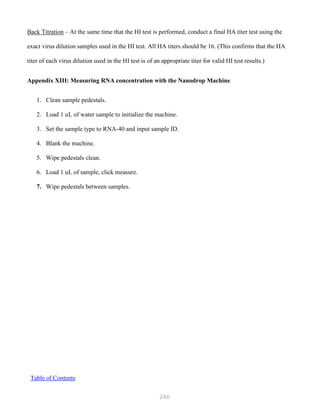 260
Back Titration – At the same time that the HI test is performed, conduct a final HA titer test using the
exact virus dilution samples used in the HI test. All HA titers should be 16. (This confirms that the HA
titer of each virus dilution used in the HI test is of an appropriate titer for valid HI test results.)
Appendix XIII: Measuring RNA concentration with the Nanodrop Machine
1. Clean sample pedestals.
2. Load 1 uL of water sample to initialize the machine.
3. Set the sample type to RNA-40 and input sample ID.
4. Blank the machine.
5. Wipe pedestals clean.
6. Load 1 uL of sample, click measure.
7. Wipe pedestals between samples.
UTable of Contents
 