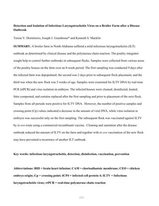 261
Detection and Isolation of Infectious Laryngotracheitis Virus on a Broiler Farm after a Disease
Outbreak
Teresa V. Dormitorio, Joseph J. Giambrone* and Kenneth S. Macklin
SUMMARY. A broiler farm in North Alabama suffered a mild infectious laryngotracheitis (ILT)
outbreak as determined by clinical disease and the polymerase chain reaction. The poultry integrator
sought help to control further outbreaks in subsequent flocks. Samples were collected from various areas
of the poultry houses on the farm over an 8-week period. The first sampling was conducted 9 days after
the infected farm was depopulated; the second was 2 days prior to subsequent flock placement; and the
third was when the new flock was 5 weeks of age. Samples were examined for ILTV DNA by real-time
PCR (rtPCR) and virus isolation in embryos. The infected houses were cleaned, disinfected, heated,
litter composted, and curtains replaced after the first sampling and prior to placement of the next flock.
Samples from all periods were positive for ILTV DNA. However, the number of positive samples and
crossing point (Cp) values indicated a decrease in the amount of viral DNA, while virus isolation in
embryos was successful only on the first sampling. The subsequent flock was vaccinated against ILTV
by in ovo route using a commercial recombinant vaccine. Cleaning and sanitation after the disease
outbreak reduced the amount of ILTV on the farm and together with in ovo vaccination of the new flock
may have prevented a recurrence of another ILT outbreak.
Key words: infectious laryngotracheitis, detection, disinfection, vaccination, prevention
Abbreviations: BHI = brain heart infusion; CAM = chorioallantoic membrane; CEO = chicken
embryo origin; Cp = crossing point; ICP4 = infected cell protein 4; ILTV = Infectious
laryngotracheitis virus; rtPCR = real-time polymerase chain reaction
 