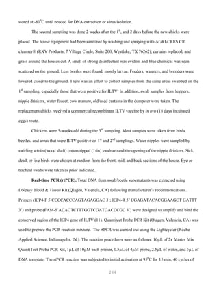 264
stored at -800
C until needed for DNA extraction or virus isolation.
The second sampling was done 2 weeks after the 1st
, and 2 days before the new chicks were
placed. The house equipment had been sanitized by washing and spraying with AGRI-CRES CR
cleanser® (RXV Products, 7 Village Circle, Suite 200, Westlake, TX 76262); curtains replaced, and
grass around the houses cut. A smell of strong disinfectant was evident and blue chemical was seen
scattered on the ground. Less beetles were found, mostly larvae. Feeders, waterers, and brooders were
lowered closer to the ground. There was an effort to collect samples from the same areas swabbed on the
1st
sampling, especially those that were positive for ILTV. In addition, swab samples from hoppers,
nipple drinkers, water faucet, cow manure, old/used curtains in the dumpster were taken. The
replacement chicks received a commercial recombinant ILTV vaccine by in ovo (18 days incubated
eggs) route.
Chickens were 5-weeks-old during the 3rd
sampling. Most samples were taken from birds,
beetles, and areas that were ILTV positive on 1st
and 2nd
samplings. Water nipples were sampled by
swirling a 6-in (wood shaft) cotton-tipped (1-in) swab around the opening of the nipple drinkers. Sick,
dead, or live birds were chosen at random from the front, mid, and back sections of the house. Eye or
tracheal swabs were taken as prior indicated.
Real-time PCR (rtPCR). Total DNA from swab/beetle supernatants was extracted using
DNeasy Blood & Tissue Kit (Qiagen, Valencia, CA) following manufacturer’s recommendations.
Primers (ICP4-F 5’CCCCACCCAGTAGAGGAC 3’; ICP4-R 5’ CGAGATACACGGAAGCT GATTT
3’) and probe (FAM-5’ACAGTCTTTGGTCGATGACCCGC 3’) were designed to amplify and bind the
conserved region of the ICP4 gene of ILTV (11). Quantitect Probe PCR Kit (Qiagen, Valencia, CA) was
used to prepare the PCR reaction mixture. The rtPCR was carried out using the Lightcycler (Roche
Applied Science, Indianapolis, IN.). The reaction procedures were as follows: 10µL of 2x Master Mix
QuantiTect Probe PCR Kit, 1µL of 10µM each primer, 0.5µL of 4µM probe, 2.5µL of water, and 5µL of
DNA template. The rtPCR reaction was subjected to initial activation at 950
C for 15 min, 40 cycles of
 
