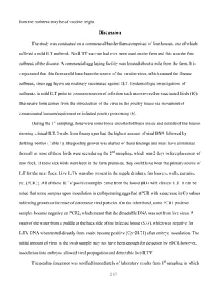 267
from the outbreak may be of vaccine origin.
Discussion
The study was conducted on a commercial broiler farm comprised of four houses, one of which
suffered a mild ILT outbreak. No ILTV vaccine had ever been used on the farm and this was the first
outbreak of the disease. A commercial egg laying facility was located about a mile from the farm. It is
conjectured that this farm could have been the source of the vaccine virus, which caused the disease
outbreak, since egg layers are routinely vaccinated against ILT. Epidemiologic investigations of
outbreaks in mild ILT point to common sources of infection such as recovered or vaccinated birds (10).
The severe form comes from the introduction of the virus in the poultry house via movement of
contaminated humans/equipment or infected poultry processing (6).
During the 1st
sampling, there were some loose uncollected birds inside and outside of the houses
showing clinical ILT. Swabs from foamy eyes had the highest amount of viral DNA followed by
darkling beetles (Table 1). The poultry grower was alerted of these findings and must have eliminated
them all as none of these birds were seen during the 2nd
sampling, which was 2 days before placement of
new flock. If these sick birds were kept in the farm premises, they could have been the primary source of
ILT for the next flock. Live ILTV was also present in the nipple drinkers, fan louvers, walls, curtains,
etc. (PCR2). All of these ILTV positive samples came from the house (H3) with clinical ILT. It can be
noted that some samples upon inoculation in embryonating eggs had rtPCR with a decrease in Cp values
indicating growth or increase of detectable viral particles. On the other hand, some PCR1 positive
samples became negative on PCR2, which meant that the detectable DNA was not from live virus. A
swab of the water from a puddle at the back side of the infected house (S33), which was negative for
ILTV DNA when tested directly from swab, became positive (Cp=24.71) after embryo inoculation. The
initial amount of virus in the swab sample may not have been enough for detection by rtPCR however,
inoculation into embryos allowed viral propagation and detectable live ILTV.
The poultry integrator was notified immediately of laboratory results from 1st
sampling in which
 