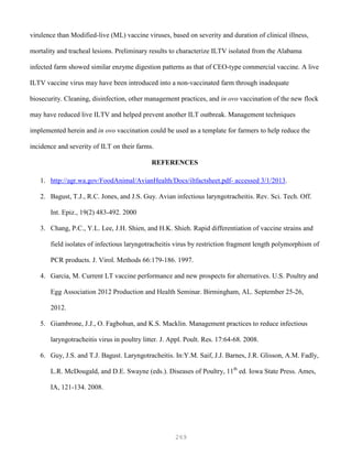 269
virulence than Modified-live (ML) vaccine viruses, based on severity and duration of clinical illness,
mortality and tracheal lesions. Preliminary results to characterize ILTV isolated from the Alabama
infected farm showed similar enzyme digestion patterns as that of CEO-type commercial vaccine. A live
ILTV vaccine virus may have been introduced into a non-vaccinated farm through inadequate
biosecurity. Cleaning, disinfection, other management practices, and in ovo vaccination of the new flock
may have reduced live ILTV and helped prevent another ILT outbreak. Management techniques
implemented herein and in ovo vaccination could be used as a template for farmers to help reduce the
incidence and severity of ILT on their farms.
REFERENCES
1. http://agr.wa.gov/FoodAnimal/AvianHealth/Docs/iltfactsheet.pdf- accessed 3/1/2013.
2. Bagust, T.J., R.C. Jones, and J.S. Guy. Avian infectious laryngotracheitis. Rev. Sci. Tech. Off.
Int. Epiz., 19(2) 483-492. 2000
3. Chang, P.C., Y.L. Lee, J.H. Shien, and H.K. Shieh. Rapid differentiation of vaccine strains and
field isolates of infectious laryngotracheitis virus by restriction fragment length polymorphism of
PCR products. J. Virol. Methods 66:179-186. 1997.
4. Garcia, M. Current LT vaccine performance and new prospects for alternatives. U.S. Poultry and
Egg Association 2012 Production and Health Seminar. Birmingham, AL. September 25-26,
2012.
5. Giambrone, J.J., O. Fagbohun, and K.S. Macklin. Management practices to reduce infectious
laryngotracheitis virus in poultry litter. J. Appl. Poult. Res. 17:64-68. 2008.
6. Guy, J.S. and T.J. Bagust. Laryngotracheitis. In:Y.M. Saif, J.J. Barnes, J.R. Glisson, A.M. Fadly,
L.R. McDougald, and D.E. Swayne (eds.). Diseases of Poultry, 11th
ed. Iowa State Press. Ames,
IA, 121-134. 2008.
 