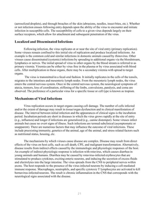 27
(aerosolized droplets), and through breaches of the skin (abrasions, needles, insect bites, etc.). Whether
or not infection ensues following entry depends upon the ability of the virus to encounter and initiate
infection in susceptible cells. The susceptibility of cells to a given virus depends largely on their
surface receptors, which allow for attachment and subsequent penetration of the virus.
Localized and Disseminated Infections
Following infection, the virus replicates at or near the site of viral entry (primary replication).
Some viruses remain confined to this initial site of replication and produce localized infections. An
example is the common cold and similar infections in domestic animals caused by rhinovirus. Other
viruses cause disseminated (systemic) infections by spreading to additional organs via the bloodstream,
lymphatics or nerves. The initial spread of virus to other organs by the blood stream is referred to as
primary viremia. Viremia can be either by virus free in the plasma or by virus associated with blood
cells. After multiplication in these organs, there may be a secondary viremia with spread to target
organs.
The virus is transmitted in a fecal-oral fashion. It initially replicates in the cells of the tonsils,
migrates to the intestines and mesenteric lymph nodes. From the mesenteric lymph nodes, the virus
enters the central nervous system. Once in the central nervous system, the neurological symptoms of:
ataxia, tremors, loss of coordination, stiffening of the limbs, convulsions, paralysis, and coma are
observed. The preference of a particular virus for a specific tissue or cell type is known as tropism.
Mechanisms of Viral Infections
Virus replication occurs in target organs causing cell damage. The number of cells infected
and/or the extent of damage may result in tissue/organ dysfunction and in clinical manifestation of
disease. The interval between initial infection and the appearances of clinical signs is the incubation
period. Incubation periods are short in diseases in which the virus grows rapidly at the site of entry
(e.g., influenza) and longer if infections are generalized (e.g., canine distemper). Some viruses infect
animals but cause no overt signs of illness. Such infections are termed subclinical (asymptomatic or
unapparent). There are numerous factors that may influence the outcome of viral infections. These
include preexisting immunity, genetics of the animal, age of the animal, and stress related factors such
as nutritional status, housing, etc.
The mechanisms by which viruses cause disease are complex. Disease may result from direct
effects of the virus on host cells, such as cell death, CPE, and malignant transformation. Alternatively,
disease results from indirect effects caused by the immunologic and physiologic responses of the host.
An example of indirect physiologic response is infection with rotavirus, which causes diarrhea in
young animals and humans. Diarrhea may be caused by rotavirus-infected erythrocytes that are
stimulated to produce cytokines, exciting enteric neurons, and inducing the secretion of excess fluids
and electrolytes into the large intestine. The virus spreads from the CNS to peripheral nerves within
axons. The host responds to the presence of the virus-infected neurons by inducing a cell-mediated
immune response. Macrophages, neutrophils, and specific cytotoxic T lymphocytes are activated to kill
bornavirus-infected neurons. The result is chronic inflammation in the CNS that corresponds with the
neurological signs associated with the disease.
 