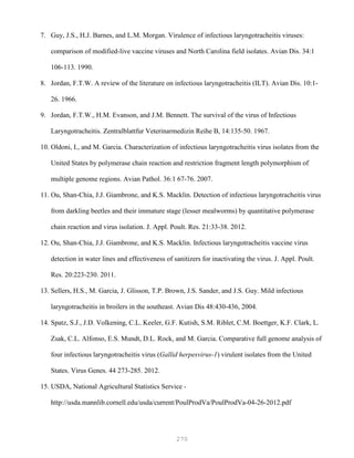 270
7. Guy, J.S., H.J. Barnes, and L.M. Morgan. Virulence of infectious laryngotracheitis viruses:
comparison of modified-live vaccine viruses and North Carolina field isolates. Avian Dis. 34:1
106-113. 1990.
8. Jordan, F.T.W. A review of the literature on infectious laryngotracheitis (ILT). Avian Dis. 10:1-
26. 1966.
9. Jordan, F.T.W., H.M. Evanson, and J.M. Bennett. The survival of the virus of Infectious
Laryngotracheitis. Zentralblattfur Veterinarmedizin Reihe B, 14:135-50. 1967.
10. Oldoni, I., and M. Garcia. Characterization of infectious laryngotracheitis virus isolates from the
United States by polymerase chain reaction and restriction fragment length polymorphism of
multiple genome regions. Avian Pathol. 36:1 67-76. 2007.
11. Ou, Shan-Chia, J.J. Giambrone, and K.S. Macklin. Detection of infectious laryngotracheitis virus
from darkling beetles and their immature stage (lesser mealworms) by quantitative polymerase
chain reaction and virus isolation. J. Appl. Poult. Res. 21:33-38. 2012.
12. Ou, Shan-Chia, J.J. Giambrone, and K.S. Macklin. Infectious laryngotracheitis vaccine virus
detection in water lines and effectiveness of sanitizers for inactivating the virus. J. Appl. Poult.
Res. 20:223-230. 2011.
13. Sellers, H.S., M. Garcia, J. Glisson, T.P. Brown, J.S. Sander, and J.S. Guy. Mild infectious
laryngotracheitis in broilers in the southeast. Avian Dis 48:430-436, 2004.
14. Spatz, S.J., J.D. Volkening, C.L. Keeler, G.F. Kutish, S.M. Riblet, C.M. Boettger, K.F. Clark, L.
Zsak, C.L. Alfonso, E.S. Mundt, D.L. Rock, and M. Garcia. Comparative full genome analysis of
four infectious laryngotracheitis virus (Gallid herpesvirus-1) virulent isolates from the United
States. Virus Genes. 44 273-285. 2012.
15. USDA, National Agricultural Statistics Service -
http://usda.mannlib.cornell.edu/usda/current/PoulProdVa/PoulProdVa-04-26-2012.pdf
 