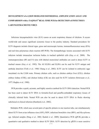 275
DEVELOPMENT of a LOOP-MEDIATED ISOTHERMAL AMPLIFICATION ASSAY AND
COMPARISION with a TAQMAN®
REAL-TIME PCR for DETECTION of INFECTIOUS
LARYNGOTRACHEITIS VIRUS
Infectious laryngotracheitis virus (ILV) causes an acute respiratory disease of chickens. It occurs
world-wide and causes significant economic losses to the poultry industry. Standard procedures for
ILTV diagnosis include clinical signs, gross and microscopic lesions, immunofluorescence assay (IFA)
and real time polymerase chain reaction (RT-PCR). The histopathologic lesions associated with ILTV
infection include intranuclear inclusion bodies in tracheal epithelial cells (Guy et al., 2008). The
immunoperoxidase (IP) and FA tests with labeled monoclonal antibodies are used to detect ILTV in
tracheal smears (Guy et al., 1992). The AC-ELISA and ELISA can be used for ILTV antigen and
antibody detection (York et al., 1988; Chang et al., 2002). ILTV can be isolated in embryonic eggs
inoculated via the CAM route. Primary chicken cells, such as chicken embryo liver (CEL), chicken
embryo kidney (CEK), and chicken kidney (CK) are also used for ILTV isolation (Srinivasan et al.,
1977; Hughes et al., 1988).
PCR provides a quick, accurate, and highly sensitive method for ILTV DNA detection. Nested PCR
has been used to detect ILTV DNA in formalin-fixed and paraffin-embedded respiratory tissues of
clinically infected birds. Nested PCR can also be used to detect ILTV DNA in flocks showing
subclinical or clinical infection (Humberd et al., 2002).
Multiplex PCR, which uses several pairs of specific primers in one reaction tube, can simultaneously
detect ILTV from avian influenza virus (AIV), NDV, infectious bronchitis virus (IBV), and Mycoplasma
spp. Infected samples (Pang et al., 2002; Rashid et al., 2009). Quantitative PCR (qPCR) provides a
quantitative and qualitative method to detect ILTV DNA. ILTV detection by qPCR is more sensitive
 