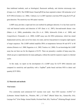 276
than traditional methods, such as histological, fluorescent antibody, and electron microscopy tests
(Crespo et al., 2007). The SYBR Green I based qPCR has been reported to detect 140 molecules/ µl of
ILTV DNA (Creelan et al., 2006). Callison et al. in 2007 reported a real-time PCR using the ILTV gC
gene detection. The sensitivity was 100 copies/ reaction.
LAMP assay provides a rapid and low-cost method for pathogen detection. It is has been used for
viral and bacterial nucleic acid detection of AIV (Imai et al., 2007), foot-and-mouth disease virus
(Dukes et al., 2006), pseudorabies virus (En et al., 2008), Salmonella (Ueda et al., 2009), and
Campylobacter (Yamazaki et al., 2009). LAMP assay uses Bst DNA polymerase, which has strand
displacement activity, and a set of two inner, two outer, and two loop primers to recognize eight regions
of target sequences. The LAMP method amplifies DNA at temperatures between 60 and 65°C in 60
minutes (Notomi et al., 2000; Nagamine et al., 2002; Tomita et al., 2008). To our knowledge the LAMP
assay has not been use for the diagnosis of ILTV. There are presently a number of lamp assay kits,
which can give a rapid detection for many pathogens, without the need for expensive regent or a thermal
cycler.
In this study, we report on the development of a LAMP assay for ILTV DNA detection and
compared its sensitivity and specificity with a TaqMan®
probe based real-time PCR to detect and
quantity ILTV DNA.
3.2 Materials and methods
Viral strains
Five commonly used commercial ILT vaccines were used: four CEO vaccines—AviPro®
LT
(Lohmann Animal Health Inc., Winslow, ME ), LT Blen®
(Merial Select Inc., Gainesville, GA),
Laryngo-Vac®
(Fort Dodge Animal Health, Overland Park, KS), Trachivax®
(Schering-Plough Animal
 