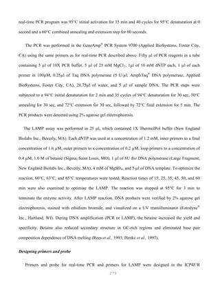 279
real-time PCR program was 95°C initial activation for 15 min and 40 cycles for 95°C denaturation at 0
second and a 60°C combined annealing and extension step for 60 seconds.
The PCR was performed in the GeneAmp®
PCR System 9700 (Applied BioSystems, Foster City,
CA) using the same primers as for real-time PCR described above. Fifty µl of PCR reagents in a tube
containing 5 µl of 10X PCR buffer, 5 µl of 25 mM MgCl2, 1µl of 10 mM dNTP each, 1 µl of each
primer in 100µM, 0.25µl of Taq DNA polymerase (5 U/µl; AmpliTaq®
DNA polymerase, Applied
BioSystems, Foster City, CA), 28.75µl of water, and 5 µl of sample DNA. The PCR steps were
subjected to a 94°C initial denaturation for 2 min and 35 cycles of 94°C denaturation for 30 sec, 50°C
annealing for 30 sec, and 72°C extension for 30 sec, followed by 72°C final extension for 5 min. The
PCR products were detected using 2% agarose gel electrophoresis.
The LAMP assay was performed in 25 µl, which contained 1X ThermolPol buffer (New England
Biolabs Inc., Beverly, MA). Each dNTP was used at a concentration of 1.2 mM, inner primers to a final
concentration of 1.6 µM, outer primers to a concentration of 0.2 µM, loop primers to a concentration of
0.4 µM, 1.0 M of betaine (Sigma, Saint Louis, MO), 1 µl of 8U Bst DNA polymerase (Large Fragment;
New England Biolabs Inc., Beverly, MA), 4 mM of MgSO4, and 5 µl of DNA template. To optimize the
reaction, 60°C, 63°C, and 65°C temperatures were tested. Reaction times of 15, 25, 35, 45, 50, and 60
min were also examined to optimize the LAMP. The reaction was stopped at 95°C for 3 min to
terminate the enzyme activity. After LAMP reaction, DNA products were verified by 2% agarose gel
electrophoresis, stained with ethidium bromide, and visualized on a UV transilluminator (Fotodyne®
Inc., Hartland, WI). During DNA amplification (PCR or LAMP), the betaine increased the yield and
specificity. Betaine also reduced secondary structure in GC-rich regions and eliminated base pair
composition dependence of DNA melting (Rees et al., 1993; Henke et al., 1997).
Designing primers and probe
Primers and probe for real-time PCR and primers for LAMP were designed in the ICP4F/R
 