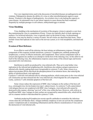 28
Two very important terms used in the discussion of microbial diseases are pathogenicity and
virulence. Pathogenicity denotes the ability of a virus or other microbial/parasitic agent to cause
disease. Virulence is the degree of pathogenicity. An avirulent virus is one lacking the capacity to
cause disease. An attenuated virus is one whose capacity to cause disease has been weakened
frequently by multiple passages in cell cultures, embryonated eggs or animals.
Virus Shedding
Virus shedding is the mechanism of excretion of the progeny virions to spread to a new host,
thus maintaining the virus in a population of hosts. Viruses are typically shed via body openings or
surfaces. For localized infections, virus is typically shed via the portal of entry. In disseminated
infections, virus may be shed by a variety of routes. Not all viruses are shed from their hosts. These
include viruses that replicate in sites such as the nervous system, as in viral encephalitis, and dead-end
hosts.
Evasion of Host Defenses
In an effort to ward off the infection, the host initiates an inflammatory response. Principal
components of this response include interferons, cytotoxic T lymphocytes, antibody producing B-
lymphocytes, a variety of effector molecules, and complement. These various components work in
concert and augment one another in an attempt to rid the host of the infecting virus. In this effort to rid
itself of the infecting virus, the inflammatory response causes many of the clinical signs and lesions
associated with viral infections.
Interferons (α and β) are produced by virus-infected cells. They act to stop further virus
replication in the infected and neighboring cells. Interferons also enhance antigen expression on
infected cells, thereby making them more recognizable to cytotoxic T cells. Some viruses (e.g.,
adenovirus) produce RNAs that block the phosphorylation of an initiation factor, that reducing the
ability of interferon block viral replication.
Cytotoxic T cells kill viral infected cells by releasing perforins, which create pores in the virus-infected
cell. Granzymes are then released into the virus-infected cell, which degrade the cell components.
Lastly, cytotoxic T cells stimulate apoptosis of the host cell.
Some viruses reduce the expression of MHC class I antigens on the surface of the host cell
(e.g., cytomegalovirus, bovine herpesvirus type I, adenoviruses). As cytotoxic T cells cannot detect
viral antigens that are not complexed with MHC class I antigens, virus-infected cells cannot be
destroyed in this manner, allowing "survival" of the virus within the host. However, cells with no or
insufficient MHC class I antigen on their surface are recognized by natural killer cells, which kill the
cell in a manner similar to that described for cytotoxic T cells.
Antibody producing B-lymphocytes secrete specific antibodies to neutralize the infectious
virions when the cell liberates them. Antigen-antibody complexes in turn can activate the complement
system. Complement aids in stimulating inflammation and the effective neutralization of virus and in
the destruction of viral infected cells.
 