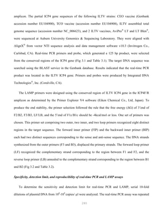 280
amplicon. The partial ICP4 gene sequences of the following ILTV strains: CEO vaccine (Genbank
accession number EU104900), TCO vaccine (accession number EU104908), ILTV assembled total
genome sequence (accession number NC_006623), and 2 ILTV vaccines, AviPro®
LT and LT Blen®
,
were sequenced at Auburn University Genomics & Sequencing Laboratory. They were aligned with
AlignX®
from vector NTI sequence analysis and data management software v10.3 (Invitrogen Co.,
Carlsbad, CA). Real-time PCR primers and probe, which generated a 125 bp product, were selected
from the conserved regions of the ICP4 gene (Fig 3.1 and Table 3.1). The target DNA sequence was
searched using the BLAST service in the Genbank database. Results indicated that the real-time PCR
product was located in the ILTV ICP4 gene. Primers and probes were produced by Integrated DNA
Technologies®
, Inc. (Coralville, CA).
The LAMP primers were designed using the conserved region of ILTV ICP4 gene in the ICP4F/R
amplicon as determined by the Primer Explorer V4 software (Eiken Chemical Co., Ltd, Japan). To
produce the end stability, the primer selection followed the rule that the free energy (ΔG) of 3’end of
F2/B2, F3/B3, LF/LB, and the 5’end of F1c/B1c should be -4kcal/mol or less. One set of primers was
chosen. This primer set comprising two outer, two inner, and two loop primers recognized eight distinct
regions in the target sequence. The forward inner primer (FIP) and the backward inner primer (BIP)
each had two distinct sequences corresponding to the sense and anti-sense sequence. The DNA strands
synthesized from the outer primers (F3 and B3), displaced the primary strands. The forward loop primer
(LF) recognized the complementary strand corresponding to the region between F1 and F2, and the
reverse loop primer (LB) annealed to the complementary strand corresponding to the region between B1
and B2 (Fig 3.2 and Table 3.2).
Specificity, detection limit, and reproducibility of real-time PCR and LAMP assays
To determine the sensitivity and detection limit for real-time PCR and LAMP, serial 10-fold
dilutions of plasmid DNA from 100
-109
copies/ µl were analyzed. The real-time PCR assay was repeated
 