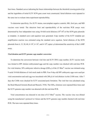 281
four times. Standard curves indicating the linear relationships between the threshold crossing points (Cp)
and the logarithms of initial ILTV ICP4 gene count were constructed. Serial dilutions were repeated in
the same run to evaluate intra-experiment reproducibility.
To determine specificity, five ILTV strains, non-template negative controls, MG, fowl pox, and MD
vaccines were tested. The detection limit and reproducibility of the real-time PCR assays were
determined by four independent runs using 10-fold serial dilutions (100
-109
) of the ICP4 gene plasmids
as template. A standard curve and equation were generated. Copy number of the ILTV template per
amplification reaction was estimated using the standard curve equation. Serial dilutions of the ICP4
plasmids from 6, 15, 30, 60, 6×102
, 6×103
, and 6×104
copies/ µl determined the sensitivity of the LAMP
assay.
Viral titration and ILTV genome copy number conversion
To determine the conversion between viral titer and ILTV DNA copy number, ILTV vaccine stock
was titrated in SPF chicken embryonated eggs and the copy number was checked with real-time PCR.
For viral titration, 50% embryonic infective dosage (EID50) of the LT Blen®
vaccine was initiated using
9 serial 10-fold dilutions of viral stock made in PBS. Four 9-day-old SPF embryonic eggs were used per
viral concentration and each egg was inoculated with 200 µl of viral dilution via the CAM route. After 7
days the CAMs were checked for ILTV associated pock formation. The viral titer was calculated using
the Reed-Muench formula (Reed and Muench, 1938). The EID50 titrations were repeated three times and
the ILTV genome copy number was detected with the real-time PCR.
Viral concentration was detected in one dose of LT Blen®
vaccine. The vaccine virus was diluted
using the manufacture’s protocol to 4 doses and the ILTV genome copy number checked with real-time
PCR. The tests were repeated three times.
 