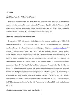 282
3.3 Results
Specificity of real-time PCR and LAMP assays
Both assays were positive for only ILTV DNAs. No fluorescent signal or positive gel patterns were
detected with the non-template control and non-ILTV vaccines (Figs 3.9 and 3.10). When the LAMP
products were analyzed with agarose gel electrophoresis, they typically showed many bands with
different sizes and a smeared DNA between these bands at each loading well.
Sensitivity, reproducibility, and detection limit
Four repeats of qPCR tests generated standard curves, which had an average intercept of 38.28 ± 0.63
and an average slope of -3.14 ± 0.06 (Figs 3 and 4, Table 4). The standard curves had a significant
correlation between Cp value and copy number with the square of the sample correlation coefficient (R2
)
above 0.99 and the average efficiency was 2.063 ± 0.048. The standard deviation of Cp value was low,
which indicated excellent reproducibility (Table 3.4). The real-time PCR maintained linearity at 10
copies/ µl and the standard deviation (SD) and standard error (SE) were stable and low (Table 3.3). One
of four repeated real-time PCR tests at 1 copy/ µl was negative, and the Cp values of the other three
repeats were above 35. The LightCycler®
could not estimate the Cp value when the Cp value was
between 35 and 40 for a 40-cycle real-time PCR. Quantification limits were determined at 10 copies/ µl.
Samples with the Cp value ≤ 35 were considered positive for ILTV DNA (Table 3.3). The sensitivity of
conventional PCR, using the same primer set as real-time PCR, was 103
copies/ µl (Fig 3.6). Therefore,
real-time PCR was about 100 times more sensitive than conventional PCR. The LAMP assay detected
ILTV DNA templates at 60 copies/ µl (Fig 3.7). The sensitivity of real-time PCR was 6-fold higher than
the LAMP.
Correlation between virus genome count and virus titer
 