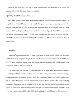 283
One EID50 was equal to (2.1 ± 1.3) × 102
ILTV genomic copies, and one dose of ILTV vaccine was
equal to (6.9 ± 0.85) × 105
copies (Tables 5A and 5B).
Optimizing the LAMP assay conditions
The LAMP reaction created many DNA bands of different sizes in the target sequence region. The
amplification with LAMP assay showed a ladder-like pattern upon agarose electrophoresis. The
optimal temperature for Bst DNA polymerase was between 60-65°C. DNA products using the LAMP
assay at 65°C were brighter and clearer than at other temperatures (Fig 3.7). Thus, 65°C was selected as
the optimal temperature for this ILTV LAMP assay. Reaction time also affected the LAMP efficiency.
The LAMP products were observed with bright bands after the LAMP reaction was performed above 45
min (Fig 3.8).
3.4 Discussion
A TaqMan®
probe based real-time PCR and LAMP assay for the detcion of IALTV were developed
and their snbetivity compared. Alought the real time PCR assay was more sentivt thatn the LAMP, the
RT-PCT assay requires a thermal cycler and reagents are more expensive. The LAMP assay is more
economical and faster than real-timer PCR.
The sensitivity of this real-time PCR was 10 copies/ µl of ILTV DNA. It was highly repeatable.
According to ANOVA statistics analysis, Ct values at the same genomic copy number of multiple
repeats were almost identical (p = 0.9948 > 0.05). The variations of slopes (-3.14 ± 0.06) and intercepts
(38.28 ± 0.63) of regression equations were minimal, implying that the real-time PCR assay was highly
repeatable. The reaction was performed at 65°C for less than one hour and did not require a thermal
cycler. In addition, the reaction time was faster than qPCR. Reagents and equipment for LAMP assay
were less expensive than qPCR and could be easily adopted for most laboratories. The sensitivity of
 