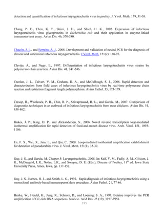 285
detection and quantification of infectious laryngotracheitis virus in poultry. J. Virol. Meth. 139, 31-38.
Chang, P. C., Chen, K. T., Shien, J. H., and Shieh, H. K., 2002. Expression of infectious
laryngotracheitis virus glycoproteins in Escherichia coli and their application in enzyme-linked
immunosorbent assay. Avian Dis. 46, 570-580.
Chacón, J. L., and Ferreira, A. J., 2008. Development and validation of nested-PCR for the diagnosis of
clinical and subclinical infectious laryngotracheitis. J Virol. Meth. 151(2), 188-93.
Clavijo, A., and Nagy, E., 1997. Differentiation of infectious laryngotracheitis virus strains by
polymerase chain reaction. Avian Dis. 41, 241-246.
Creelan, J. L., Calvert, V. M., Graham, D. A., and McCullough, S. J., 2006. Rapid detection and
characterization from field cases of infectious laryngotracheitis virus by real-time polymerase chain
reaction and restriction fragment length polymorphism. Avian Pathol. 35, 173-179.
Cresop, R., Woolcock, P. R., Chin, R. P., Shivapreasad, H. L., and Garcia, M., 2007. Comparison of
diagnostics techniques in an outbreak of infectious laryngotracheitis from meat chickens. Avian Dis. 51,
858-862.
Dukes, J. P., King, D. P., and Alexandersen, S., 2006. Novel reverse transcription loop-mediated
isothermal amplification for rapid detection of food-and-mouth disease virus. Arch. Virol. 151, 1093-
1106.
En, F. X., Wei, X., Jain, L., and Qin, C., 2008. Loop-mediated isothermal amplification establishment
for detection of pseudorabies virus. J. Virol. Meth. 151(1), 35-39.
Guy, J. S., and Garcia, M. Chapter 5: Laryngotracheitis., 2008. In: Saif, Y. M., Fadly, A. M., Glisson, J.
R., McDaugald, L.R., Nolan, L.K., and Swayne, D. E. (Eds.), Disease of Poultry, 11th
ed. Iowa State
University Press, Ames, Iowa, pp. 137-152.
Guy, J. S., Barnes, H. J., and Smith, L. G., 1992. Rapid diagnosis of infectious laryngotracheitis using a
monoclonal antibody-based immunoperoxidase procedure. Avian Pathol. 21, 77-86.
Henke, W., Herdel, K., Jung, K., Schnorr, D., and Loening, S. A., 1997. Betaine improves the PCR
amplification of GC-rich DNA sequences. Nucleic. Acid Res. 25 (19), 3957-3958.
 