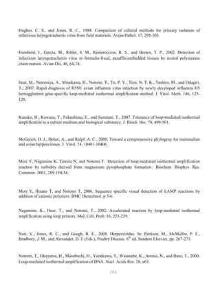 286
Hughes. C. S., and Jones, R. C., 1988. Comparison of cultural methods for primary isolation of
infectious laryngotracheitis virus from field materials. Avian Pathol. 17, 295-303.
Humberd, J., Garcia, M., Riblet, S. M., Resurreccion, R. S., and Brown, T. P., 2002. Detection of
infectious laryngotracheitis virus in formalin-fixed, paraffin-embedded tissues by nested polymerase
chain reation. Avian Dis. 46, 64-74.
Imai, M., Ninomiya, A., Minekawa, H., Notomi, T., Tu, P. V., Tien, N. T. K., Tashiro, M., and Odagiri,
T., 2007. Rapid diagnosis of H5N1 avian influenza virus infection by newly developed influenza H5
hemagglutinin gene-specific loop-mediated isothermal amplification method. J. Virol. Meth. 146, 125-
128.
Kaneko, H., Kawana, T., Fukushima, E., and Suzutani, T., 2007. Tolerance of loop-mediated isothermal
amplification to a culture medium and biological substance. J. Bioch. Bio. 70, 499-501.
McGeoch, D. J., Dolan, A., and Ralpf, A. C., 2000. Toward a compresensive phylogeny for mammalian
and avian herpesviruses. J. Virol. 74, 10401-10406.
Mori Y, Nagamine K, Tomita N, and Notomi T. Detection of loop-mediated isothermal amplification
reaction by turbidity derived from magnesium pyrophosphate formation. Biochem. Biophys. Res.
Commun. 2001, 289:150-54.
Mori Y, Hirano T, and Notomi T, 2006. Sequence specific visual detection of LAMP reactions by
addition of cationic polymers. BMC Biotechnol. p 3-6.
Nagamine, K., Hase, T., and Notomi, T., 2002. Accelerated reaction by loop-mediated isothermal
amplification using loop primers. Mol. Cell. Prob. 16, 223-229.
Nair, V., Jones, R. C., and Gough, R. E., 2008. Herpesviridae. In: Pattison, M., McMullin, P. F.,
Bradbury, J. M., and Alexander, D. J. (Eds.), Poultry Disease. 6th
ed. Sunders Elsevier. pp. 267-271.
Notomi, T., Okayama, H., Masubuchi, H., Yonekawa, T., Watanabe, K., Amino, N., and Hase, T., 2000.
Loop-mediated isothermal amplification of DNA. Nucl. Acids Res. 28, e63.
 
