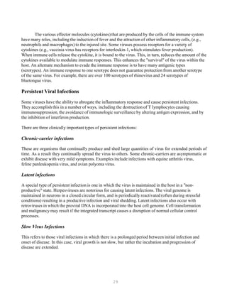 29
The various effector molecules (cytokines) that are produced by the cells of the immune system
have many roles, including the induction of fever and the attraction of other inflammatory cells, (e.g.,
neutrophils and macrophages) to the injured site. Some viruses possess receptors for a variety of
cytokines (e.g., vaccinia virus has receptors for interleukin-1, which stimulates fever production).
When immune cells release the cytokine, it is bound to the virus. This, in turn, reduces the amount of the
cytokines available to modulate immune responses. This enhances the "survival" of the virus within the
host. An alternate mechanism to evade the immune response is to have many antigenic types
(serotypes). An immune response to one serotype does not guarantee protection from another serotype
of the same virus. For example, there are over 100 serotypes of rhinovirus and 24 serotypes of
bluetongue virus.
Persistent Viral Infections
Some viruses have the ability to abrogate the inflammatory response and cause persistent infections.
They accomplish this in a number of ways, including the destruction of T lymphocytes causing
immunosuppression, the avoidance of immunologic surveillance by altering antigen expression, and by
the inhibition of interferon production.
There are three clinically important types of persistent infections:
Chronic-carrier infections
These are organisms that continually produce and shed large quantities of virus for extended periods of
time. As a result they continually spread the virus to others. Some chronic-carriers are asymptomatic or
exhibit disease with very mild symptoms. Examples include infections with equine arthritis virus,
feline panleukopenia virus, and avian polyoma virus.
Latent infections
A special type of persistent infection is one in which the virus is maintained in the host in a "non-
productive" state. Herpesviruses are notorious for causing latent infections. The viral genome is
maintained in neurons in a closed circular form, and is periodically reactivated (often during stressful
conditions) resulting in a productive infection and viral shedding. Latent infections also occur with
retroviruses in which the proviral DNA is incorporated into the host cell genome. Cell transformation
and malignancy may result if the integrated transcript causes a disruption of normal cellular control
processes.
Slow Virus Infections
This refers to those viral infections in which there is a prolonged period between initial infection and
onset of disease. In this case, viral growth is not slow, but rather the incubation and progression of
disease are extended.
 