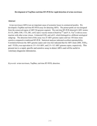 294
Development of TaqMan real-time RT-PCR for rapid detection of avian reoviruses
Abstract
Avian reoviruses (ARVs) are an important cause of economic losses in commercial poultry. We
developed a TaqMan real-time RT-PCR assay for detecting ARVs. The primer-probe set was designed
from the conserved region of ARV S4 genome segment. The real-time RT-PCR detected 6 ARV strains:
S1133, 2408, CO8, 1733, JR1, ss412 and 2 vaccine strains (ChickVacTM
and V.A. Vac®
) with no cross-
reaction with other avian viruses. It detected CO8, and ss412, which belonged to a different serological
subgroup. The detection limit of this assay was 25 ARV genome copies and was 150 times more
sensitive compared to traditional RT-PCR. Statistical analyses indicated excellent reproducibility.
Correlation between the ARV genome copies and virus titer indicated that for ARV strain 2408, 1EID50
and 1 TCID50 was equivalent to 3.9 ± 0.8 ARV, and 2.9 ± 0.3 ARV genome copies, respectively. This
present test is a rapid, specific and sensitive assay to detect ARVs and will be useful in
veterinary diagnostic laboratories.
Keywords: avian reoviruses, TaqMan, real-time RT-PCR, detection.
 