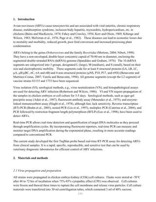 295
1. Introduction
Avian reoviruses (ARVs) cause tenosynovitis and are associated with viral enteritis, chronic respiratory
disease, malabsorption syndrome, inclusion body hepatitis, myocarditis, hydropericardium, etc. in
chickens (Bains and MacKenzie, 1974; Fahey and Crawley, 1954; Kerr and Olson, 1969; Kibenge and
Wilcox, 1983; McFerran et al., 1976; Page et al., 1982). These diseases can lead to economic losses due
to mortality and morbidity, reduced growth, poor feed conversion and increased processing plant
condemnation.
ARVs belong to the genus Orthoreovirus and the family Reoviridae (Mertens, 2004; Nibert, 1998).
They have a non-enveloped, double-layer concentric capsid of 70-80 nm in diameter, enclosing the
segmented double-stranded RNA (dsRNA) genome (Spandidos and Graham, 1976). The 10 dsRNA
segments are categorized into 3 groups, designated L (large), M (medium), and S (small), based on their
size and electrophoretic mobility. These segments code for at least 8 structural proteins (λA, λB, λC,
μA, μB/μBC, σC, σA and σB) and 4 non-structural proteins (μNS, P10, P17, and σNS) (Benavente and
Martinez-Costas, 2007; Varela and Benavente, 1994). All genome segments (except the L2 segment) of
vaccine strains S1133 and 1733 have been sequenced.
Virus isolation (VI), serological methods, e.g., virus neutralization (VN), and histopathological assays
are used for detecting ARV infection (Robertson and Wilcox, 1986). VI and VN require propagation of
the samples in chicken embryos or cell culture for 3-5 days. Serological methods, such as agar-gel
precipitin assay (Adair et al., 1987), fluorescent antibody assay (Menendez et al., 1975), and enzyme-
linked immunosorbent assay (Slaght et al., 1978), although fast, lack sensitivity. Reverse transcriptase
(RT)-PCR (Bruhn et al., 2005), nested PCR (Liu et al., 1997), multiplex PCR (Caterina et al., 2004), and
PCR followed by restriction fragment length polymorphism (RFLP) (Lee et al., 1998), have been used to
detect ARVs.
Real-time PCR allows real-time detection and quantification of target DNA molecules as they proceed
through amplification cycles. By incorporating fluorescent reporters, real-time PCR can measure and
monitor target DNA amplification during the exponential phase, resulting in more accurate readings
compared to conventional PCR.
The current study developed the first TaqMan probe based real-time RT-PCR assay for detecting ARVs
from clinical samples. It is a rapid, specific, reproducible, and sensitive test that can be used by
veterinary diagnostic laboratories for efficient control of ARV infections.
2. Materials and methods
2.1 Virus propagation and preparation
All strains were propagated in chicken embryo kidney (CEK) cell cultures. Flasks were stored at -70°C
after 48 to 72 hrs of incubation when 75%-85% cytopathic effect (CPE) was observed. Cell cultures
were frozen and thawed three times to rupture the cell membrane and release virus particles. Cell culture
materials were transferred into 30 ml centrifugation tubes, which contained 3 ml of 40% sucrose.
 