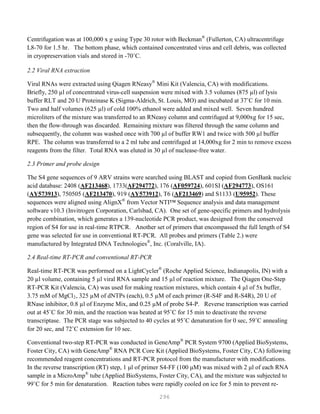 296
Centrifugation was at 100,000 x g using Type 30 rotor with Beckman®
(Fullerton, CA) ultracentrifuge
L8-70 for 1.5 hr. The bottom phase, which contained concentrated virus and cell debris, was collected
in cryopreservation vials and stored in -70˚C.
2.2 Viral RNA extraction
Viral RNAs were extracted using Qiagen RNeasy®
Mini Kit (Valencia, CA) with modifications.
Briefly, 250 µl of concentrated virus-cell suspension were mixed with 3.5 volumes (875 µl) of lysis
buffer RLT and 20 U Proteinase K (Sigma-Aldrich, St. Louis, MO) and incubated at 37˚C for 10 min.
Two and half volumes (625 µl) of cold 100% ethanol were added and mixed well. Seven hundred
microliters of the mixture was transferred to an RNeasy column and centrifuged at 9,000xg for 15 sec,
then the flow-through was discarded. Remaining mixture was filtered through the same column and
subsequently, the column was washed once with 700 µl of buffer RW1 and twice with 500 µl buffer
RPE. The column was transferred to a 2 ml tube and centrifuged at 14,000xg for 2 min to remove excess
reagents from the filter. Total RNA was eluted in 30 µl of nuclease-free water.
2.3 Primer and probe design
The S4 gene sequences of 9 ARV strains were searched using BLAST and copied from GenBank nucleic
acid database: 2408 (AF213468), 1733(AF294772), 176 (AF059724), 601SI (AF294773), OS161
(AY573913), 750505 (AF213470), 919 (AY573912), T6 (AF213469) and S1133 (U95952). These
sequences were aligned using AlignX®
from Vector NTI™ Sequence analysis and data management
software v10.3 (Invitrogen Corporation, Carlsbad, CA). One set of gene-specific primers and hydrolysis
probe combination, which generates a 139-nucleotide PCR product, was designed from the conserved
region of S4 for use in real-time RTPCR. Another set of primers that encompassed the full length of S4
gene was selected for use in conventional RT-PCR. All probes and primers (Table 2.) were
manufactured by Integrated DNA Technologies®
, Inc. (Coralville, IA).
2.4 Real-time RT-PCR and conventional RT-PCR
Real-time RT-PCR was performed on a LightCycler®
(Roche Applied Science, Indianapolis, IN) with a
20 µl volume, containing 5 µl viral RNA sample and 15 µl of reaction mixture. The Qiagen One-Step
RT-PCR Kit (Valencia, CA) was used for making reaction mixtures, which contain 4 µl of 5x buffer,
3.75 mM of MgCl2, 325 µM of dNTPs (each), 0.5 µM of each primer (R-S4F and R-S4R), 20 U of
RNase inhibitor, 0.8 µl of Enzyme Mix, and 0.25 µM of probe S4-P. Reverse transcription was carried
out at 45˚C for 30 min, and the reaction was heated at 95˚C for 15 min to deactivate the reverse
transcriptase. The PCR stage was subjected to 40 cycles at 95˚C denaturation for 0 sec, 59˚C annealing
for 20 sec, and 72˚C extension for 10 sec.
Conventional two-step RT-PCR was conducted in GeneAmp®
PCR System 9700 (Applied BioSystems,
Foster City, CA) with GeneAmp®
RNA PCR Core Kit (Applied BioSystems, Foster City, CA) following
recommended reagent concentrations and RT-PCR protocol from the manufacturer with modifications.
In the reverse transcription (RT) step, 1 μl of primer S4-FF (100 μM) was mixed with 2 μl of each RNA
sample in a MicroAmp®
tube (Applied BioSystems, Foster City, CA), and the mixture was subjected to
99˚C for 5 min for denaturation. Reaction tubes were rapidly cooled on ice for 5 min to prevent re-
 