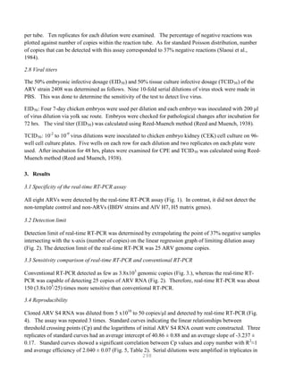 298
per tube. Ten replicates for each dilution were examined. The percentage of negative reactions was
plotted against number of copies within the reaction tube. As for standard Poisson distribution, number
of copies that can be detected with this assay corresponded to 37% negative reactions (Slaoui et al.,
1984).
2.8 Viral titers
The 50% embryonic infective dosage (EID50) and 50% tissue culture infective dosage (TCID50) of the
ARV strain 2408 was determined as follows. Nine 10-fold serial dilutions of virus stock were made in
PBS. This was done to determine the sensitivity of the test to detect live virus.
EID50: Four 7-day chicken embryos were used per dilution and each embryo was inoculated with 200 μl
of virus dilution via yolk sac route. Embryos were checked for pathological changes after incubation for
72 hrs. The viral titer (EID50) was calculated using Reed-Muench method (Reed and Muench, 1938).
TCID50: 10-2
to 10-9
virus dilutions were inoculated to chicken embryo kidney (CEK) cell culture on 96-
well cell culture plates. Five wells on each row for each dilution and two replicates on each plate were
used. After incubation for 48 hrs, plates were examined for CPE and TCID50 was calculated using Reed-
Muench method (Reed and Muench, 1938).
3. Results
3.1 Specificity of the real-time RT-PCR assay
All eight ARVs were detected by the real-time RT-PCR assay (Fig. 1). In contrast, it did not detect the
non-template control and non-ARVs (IBDV strains and AIV H7, H5 matrix genes).
3.2 Detection limit
Detection limit of real-time RT-PCR was determined by extrapolating the point of 37% negative samples
intersecting with the x-axis (number of copies) on the linear regression graph of limiting dilution assay
(Fig. 2). The detection limit of the real-time RT-PCR was 25 ARV genome copies.
3.3 Sensitivity comparison of real-time RT-PCR and conventional RT-PCR
Conventional RT-PCR detected as few as 3.8x103
genomic copies (Fig. 3.), whereas the real-time RT-
PCR was capable of detecting 25 copies of ARV RNA (Fig. 2). Therefore, real-time RT-PCR was about
150 (3.8x103
/25) times more sensitive than conventional RT-PCR.
3.4 Reproducibility
Cloned ARV S4 RNA was diluted from 5 x1010
to 50 copies/μl and detected by real-time RT-PCR (Fig.
4). The assay was repeated 3 times. Standard curves indicating the linear relationships between
threshold crossing points (Cp) and the logarithms of initial ARV S4 RNA count were constructed. Three
replicates of standard curves had an average intercept of 40.86 ± 0.88 and an average slope of -3.237 ±
0.17. Standard curves showed a significant correlation between Cp values and copy number with R2
≈1
and average efficiency of 2.040 ± 0.07 (Fig. 5, Table 2). Serial dilutions were amplified in triplicates in
 