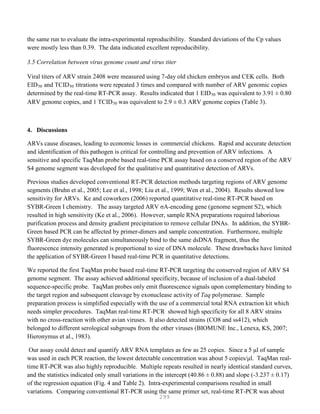 299
the same run to evaluate the intra-experimental reproducibility. Standard deviations of the Cp values
were mostly less than 0.39. The data indicated excellent reproducibility.
3.5 Correlation between virus genome count and virus titer
Viral titers of ARV strain 2408 were measured using 7-day old chicken embryos and CEK cells. Both
EID50 and TCID50 titrations were repeated 3 times and compared with number of ARV genomic copies
determined by the real-time RT-PCR assay. Results indicated that 1 EID50 was equivalent to 3.91 ± 0.80
ARV genome copies, and 1 TCID50 was equivalent to 2.9 ± 0.3 ARV genome copies (Table 3).
4. Discussions
ARVs cause diseases, leading to economic losses in commercial chickens. Rapid and accurate detection
and identification of this pathogen is critical for controlling and prevention of ARV infections. A
sensitive and specific TaqMan probe based real-time PCR assay based on a conserved region of the ARV
S4 genome segment was developed for the qualitative and quantitative detection of ARVs.
Previous studies developed conventional RT-PCR detection methods targeting regions of ARV genome
segments (Bruhn et al., 2005; Lee et al., 1998; Liu et al., 1999; Wen et al., 2004). Results showed low
sensitivity for ARVs. Ke and coworkers (2006) reported quantitative real-time RT-PCR based on
SYBR-Green I chemistry. The assay targeted ARV σA-encoding gene (genome segment S2), which
resulted in high sensitivity (Ke et al., 2006). However, sample RNA preparations required laborious
purification process and density gradient precipitation to remove cellular DNAs. In addition, the SYBR-
Green based PCR can be affected by primer-dimers and sample concentration. Furthermore, multiple
SYBR-Green dye molecules can simultaneously bind to the same dsDNA fragment, thus the
fluorescence intensity generated is proportional to size of DNA molecule. These drawbacks have limited
the application of SYBR-Green I based real-time PCR in quantitative detections.
We reported the first TaqMan probe based real-time RT-PCR targeting the conserved region of ARV S4
genome segment. The assay achieved additional specificity, because of inclusion of a dual-labeled
sequence-specific probe. TaqMan probes only emit fluorescence signals upon complementary binding to
the target region and subsequent cleavage by exonuclease activity of Taq polymerase. Sample
preparation process is simplified especially with the use of a commercial total RNA extraction kit which
needs simpler procedures. TaqMan real-time RT-PCR showed high specificity for all 8 ARV strains
with no cross-reaction with other avian viruses. It also detected strains (CO8 and ss412), which
belonged to different serological subgroups from the other viruses (BIOMUNE Inc., Lenexa, KS, 2007;
Hieronymus et al., 1983).
Our assay could detect and quantify ARV RNA templates as few as 25 copies. Since a 5 μl of sample
was used in each PCR reaction, the lowest detectable concentration was about 5 copies/μl. TaqMan real-
time RT-PCR was also highly reproducible. Multiple repeats resulted in nearly identical standard curves,
and the statistics indicated only small variations in the intercept (40.86 ± 0.88) and slope (-3.237 ± 0.17)
of the regression equation (Fig. 4 and Table 2). Intra-experimental comparisons resulted in small
variations. Comparing conventional RT-PCR using the same primer set, real-time RT-PCR was about
 