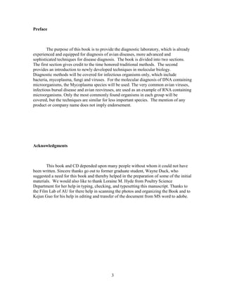 Preface
The purpose of this book is to provide the diagnostic laboratory, which is already
experienced and equipped for diagnosis of avian diseases, more advanced and
sophisticated techniques for disease diagnosis. The book is divided into two sections.
The first section gives credit to the time honored traditional methods. The second
provides an introduction to newly developed techniques in molecular biology.
Diagnostic methods will be covered for infectious organisms only, which include
bacteria, mycoplasma, fungi and viruses. For the molecular diagnosis of DNA containing
microorganisms, the Mycoplasma species will be used. The very common avian viruses,
infectious bursal disease and avian reoviruses, are used as an example of RNA containing
microorganisms. Only the most commonly found organisms in each group will be
covered, but the techniques are similar for less important species. The mention of any
product or company name does not imply endorsement.
Acknowledgments
This book and CD depended upon many people without whom it could not have
been written. Sincere thanks go out to former graduate student, Wayne Duck, who
suggested a need for this book and thereby helped in the preparation of some of the initial
materials. We would also like to thank Loraine M. Hyde from Poultry Science
Department for her help in typing, checking, and typesetting this manuscript. Thanks to
the Film Lab of AU for there help in scanning the photos and organizing the Book and to
Kejun Guo for his help in editing and transfer of the document from MS word to adobe.
3
 